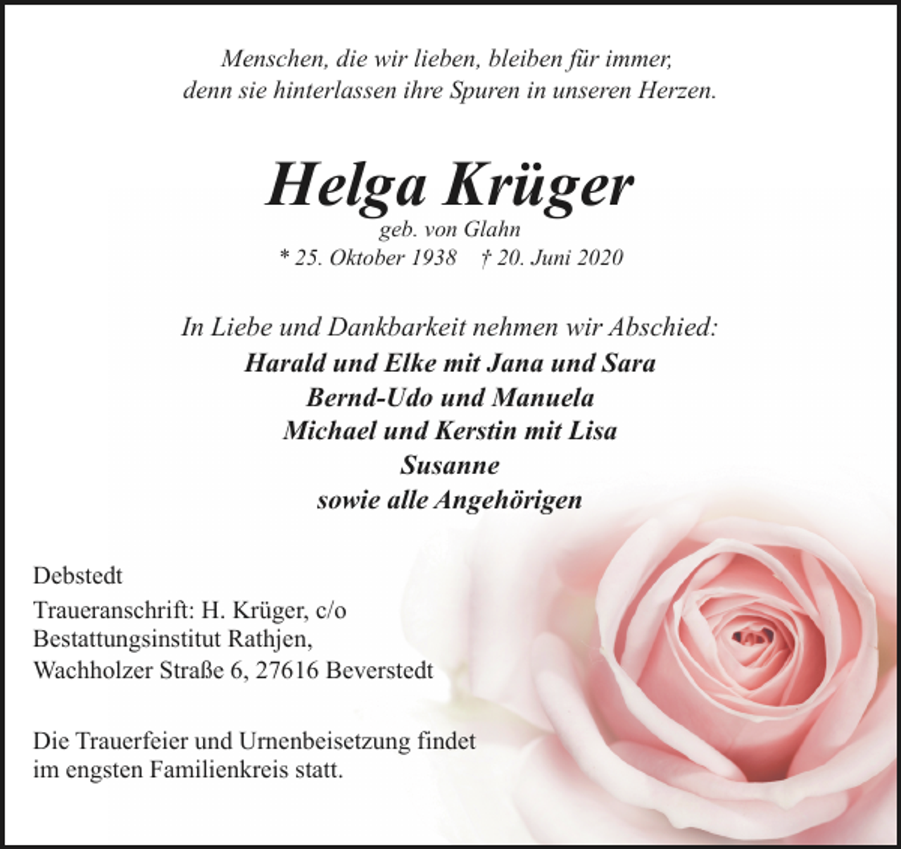 <p>Menschen, die wir lieben, bleiben für immer,<br />denn sie hinterlassen ihre Spuren in unseren Herzen.</p>
<p>Helga Krüger<br />geb. von Glahn<br />* 25. Oktober 1938 † 20. Juni 2020</p>
<p>In Liebe und Dankbarkeit nehmen wir Abschied:<br />Harald und Elke mit Jana und Sara<br />Bernd-Udo und Manuela<br />Michael und Kerstin mit Lisa<br />Susanne<br />sowie alle Angehörigen<br />Debstedt<br />Traueranschrift: H. Krüger, c/o<br />Bestattungsinstitut Rathjen,<br />Wachholzer Straße 6, 27616 Beverstedt<br />Die Trauerfeier und Urnenbeisetzung findet<br />im engsten Familienkreis statt.</p>