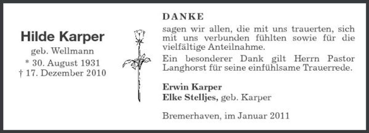 <p>Hilde Karper<br />geb. Wellmann * 30. August 1931 † 17. Dezember 2010</p><p>DANKE sagen wir allen, die mit uns trauerten, sich mit uns verbunden fühlten sowie für die vielfältige Anteilnahme. Ein besonderer Dank gilt Herrn Pastor Langhorst für seine einfühlsame Trauerrede. Erwin Karper Elke Stelljes, geb. Karper Bremerhaven, im Januar 2011</p>