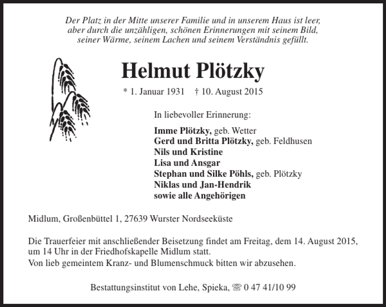 <p>Der Platz in der Mitte unserer Familie und in unserem Haus ist leer,<br />aber durch die unzähligen, schönen Erinnerungen mit seinem Bild,<br />seiner Wärme, seinem Lachen und seinem Verständnis gefüllt.</p><p>Helmut Plötzky<br />* 1. Januar 1931 † 10. August 2015<br />In liebevoller Erinnerung:<br />Imme Plötzky, geb. Wetter<br />Gerd und Britta Plötzky, geb. Feldhusen<br />Nils und Kristine<br />Lisa und Ansgar<br />Stephan und Silke Pöhls, geb. Plötzky<br />Niklas und Jan-Hendrik<br />sowie alle Angehörigen<br />Midlum, Großenbüttel 1, 27639 Wurster Nordseeküste<br />Die Trauerfeier mit anschließender Beisetzung findet am Freitag, dem 14. August 2015,<br />um 14 Uhr in der Friedhofskapelle Midlum statt.<br />Von lieb gemeintem Kranz- und Blumenschmuck bitten wir abzusehen.<br />Bestattungsinstitut von Lehe, Spieka, s 0 47 41/10 99</p>