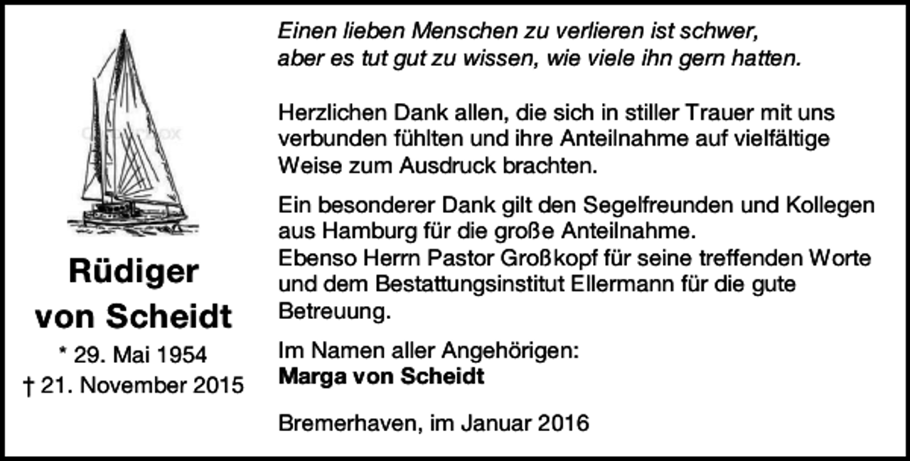 <p>Einen lieben Menschen zu verlieren ist schwer,<br />aber es tut gut zu wissen, wie viele ihn gern hatten.<br />Herzlichen Dank allen, die sich in stiller Trauer mit uns<br />verbunden fühlten und ihre Anteilnahme auf vielfältige<br />Weise zum Ausdruck brachten.</p><p>Rüdiger<br />von Scheidt<br />* 29. Mai 1954<br />† 21. November 2015</p><p>Ein besonderer Dank gilt den Segelfreunden und Kollegen<br />aus Hamburg für die große Anteilnahme.<br />Ebenso Herrn Pastor Großkopf für seine treffenden Worte<br />und dem Bestattungsinstitut Ellermann für die gute<br />Betreuung.<br />Im Namen aller Angehörigen:<br />Marga von Scheidt<br />Bremerhaven, im Januar 2016</p>