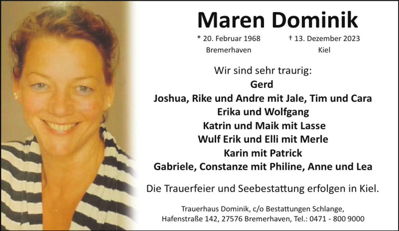 <p>Maren Dominik<br />* 20. Februar 1968<br />Bremerhaven</p><p>† 13. Dezember 2023<br />Kiel</p><p>Wir sind sehr traurig:<br />Gerd<br />Joshua, Rike und Andre mit Jale, Tim und Cara<br />Erika und Wolfgang<br />Katrin und Maik mit Lasse<br />Wulf Erik und Elli mit Merle<br />Karin mit Patrick<br />Gabriele, Constanze mit Philine, Anne und Lea<br />Die Trauerfeier und Seebesta�ung erfolgen in Kiel.<br />Trauerhaus Dominik, c/o Besta�ungen Schlange,<br />Hafenstraße 142, 27576 Bremerhaven, Tel.: 0471 ­ 800 9000</p>
