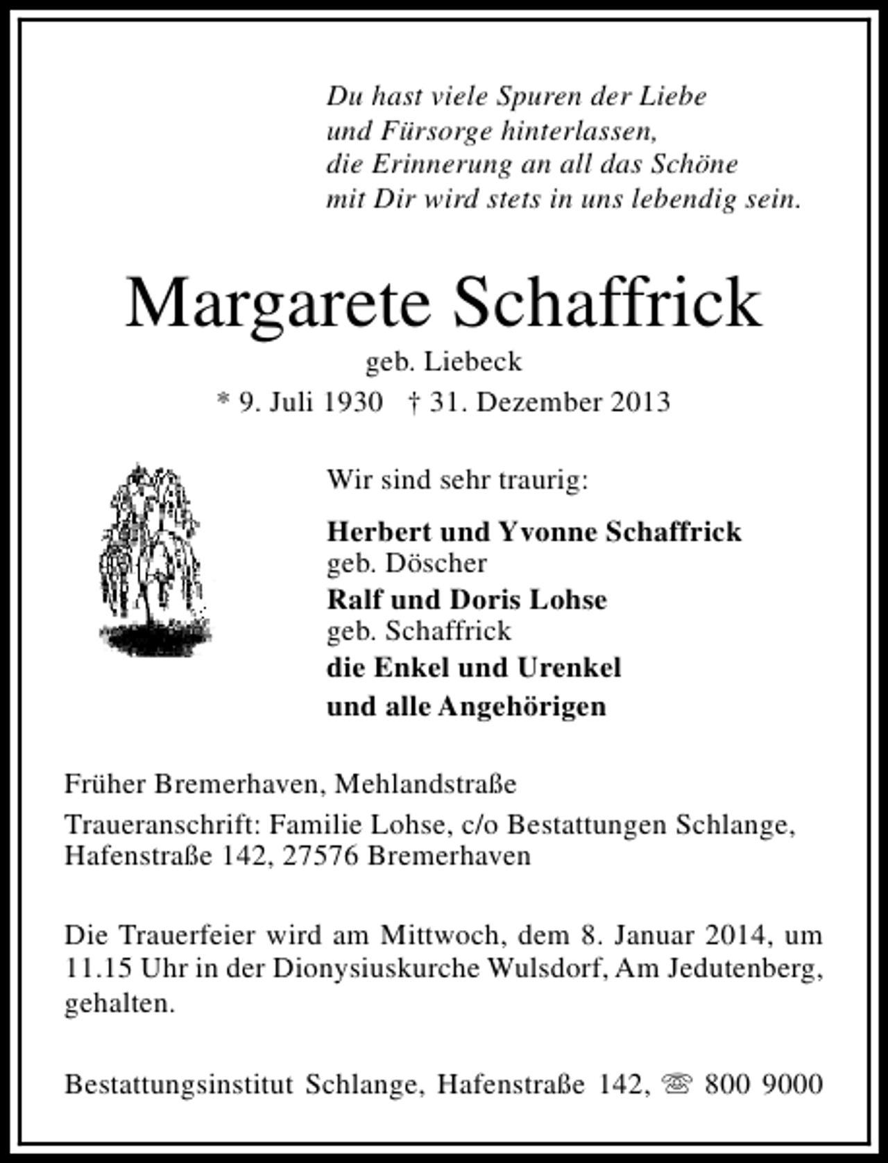 <p>Du hast viele Spuren der Liebe<br />und Fürsorge hinterlassen,<br />die Erinnerung an all das Schöne<br />mit Dir wird stets in uns lebendig sein.</p><p>Margarete Schaffrick<br />geb. Liebeck<br />* 9. Juli 1930 † 31. Dezember 2013<br />Wir sind sehr traurig:<br />Herbert und Yvonne Schaffrick<br />geb. Döscher<br />Ralf und Doris Lohse<br />geb. Schaffrick<br />die Enkel und Urenkel<br />und alle Angehörigen<br />Früher Bremerhaven, Mehlandstraße<br />Traueranschrift: Familie Lohse, c/o Bestattungen Schlange,<br />Hafenstraße 142, 27576 Bremerhaven<br />Die Trauerfeier wird am Mittwoch, dem 8. Januar 2014, um<br />11.15 Uhr in der Dionysiuskurche Wulsdorf, Am Jedutenberg,<br />gehalten.<br />Bestattungsinstitut Schlange, Hafenstraße 142, s 800 9000</p>