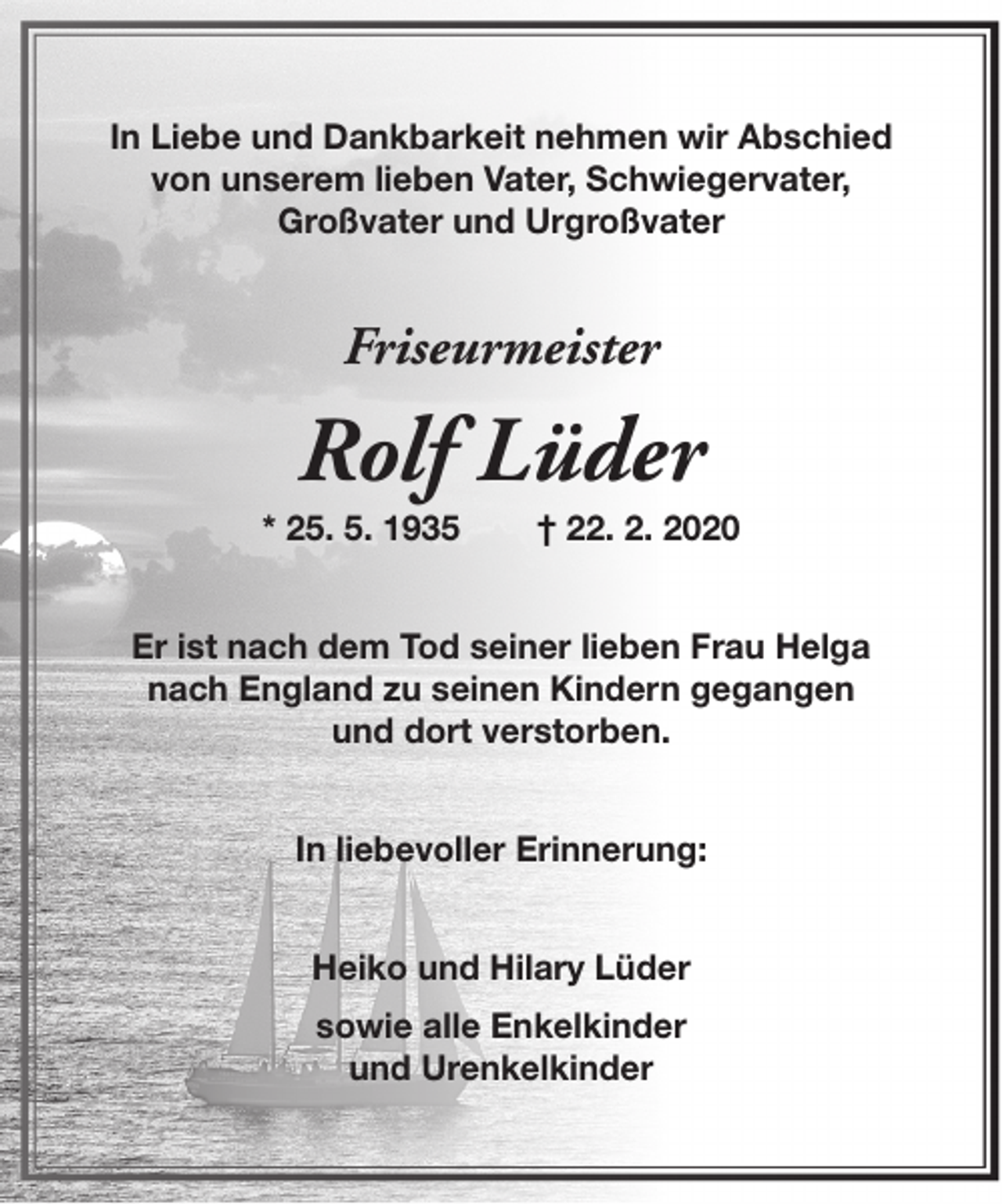 <p>In Liebe und Dankbarkeit nehmen wir Abschied<br />von unserem lieben Vater, Schwiegervater,<br />Großvater und Urgroßvater</p>
<p>Friseurmeister</p>
<p>Rolf Lüder</p>
<p>* 25. 5. 1935</p>
<p>† 22. 2. 2020</p>
<p>Er ist nach dem Tod seiner lieben Frau Helga<br />nach England zu seinen Kindern gegangen<br />und dort verstorben.<br />In liebevoller Erinnerung:<br />Heiko und Hilary Lüder<br />sowie alle Enkelkinder<br />und Urenkelkinder</p>