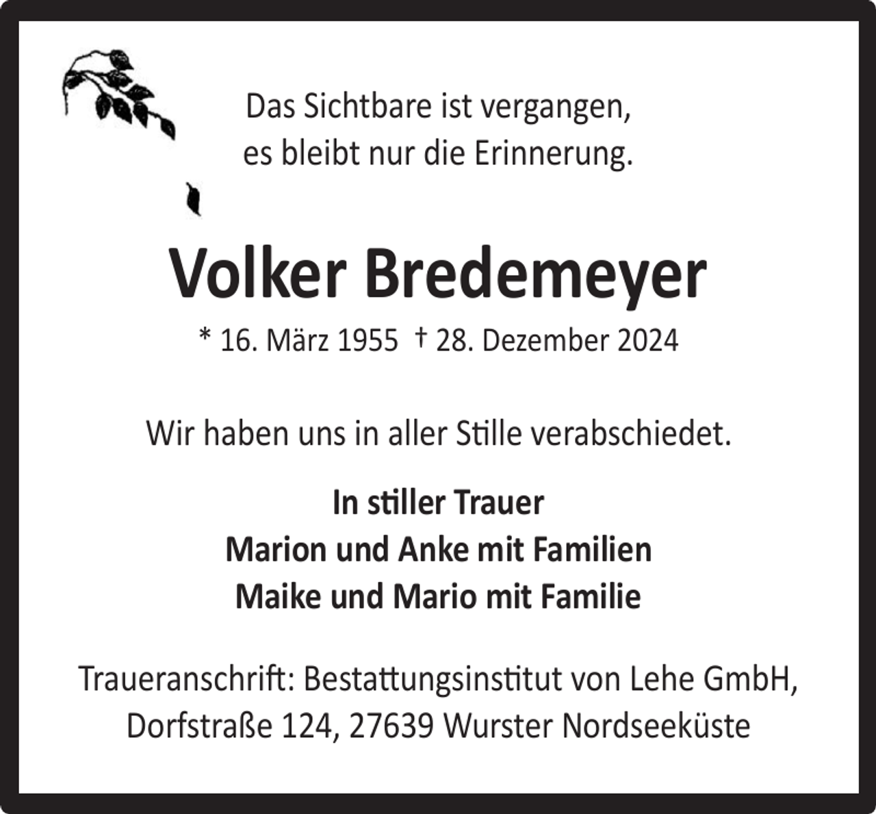 <p>Das Sichtbare ist vergangen,<br />es bleibt nur die Erinnerung.</p><p>Volker Bredemeyer<br />* 16. März 1955 † 28. Dezember 2024</p><p>Wir haben uns in aller Stille verabschiedet.<br />In stiller Trauer<br />Marion und Anke mit Familien<br />Maike und Mario mit Familie<br />Traueranschrift: Bestattungsinstitut von Lehe GmbH,<br />Dorfstraße 124, 27639 Wurster Nordseeküste</p>