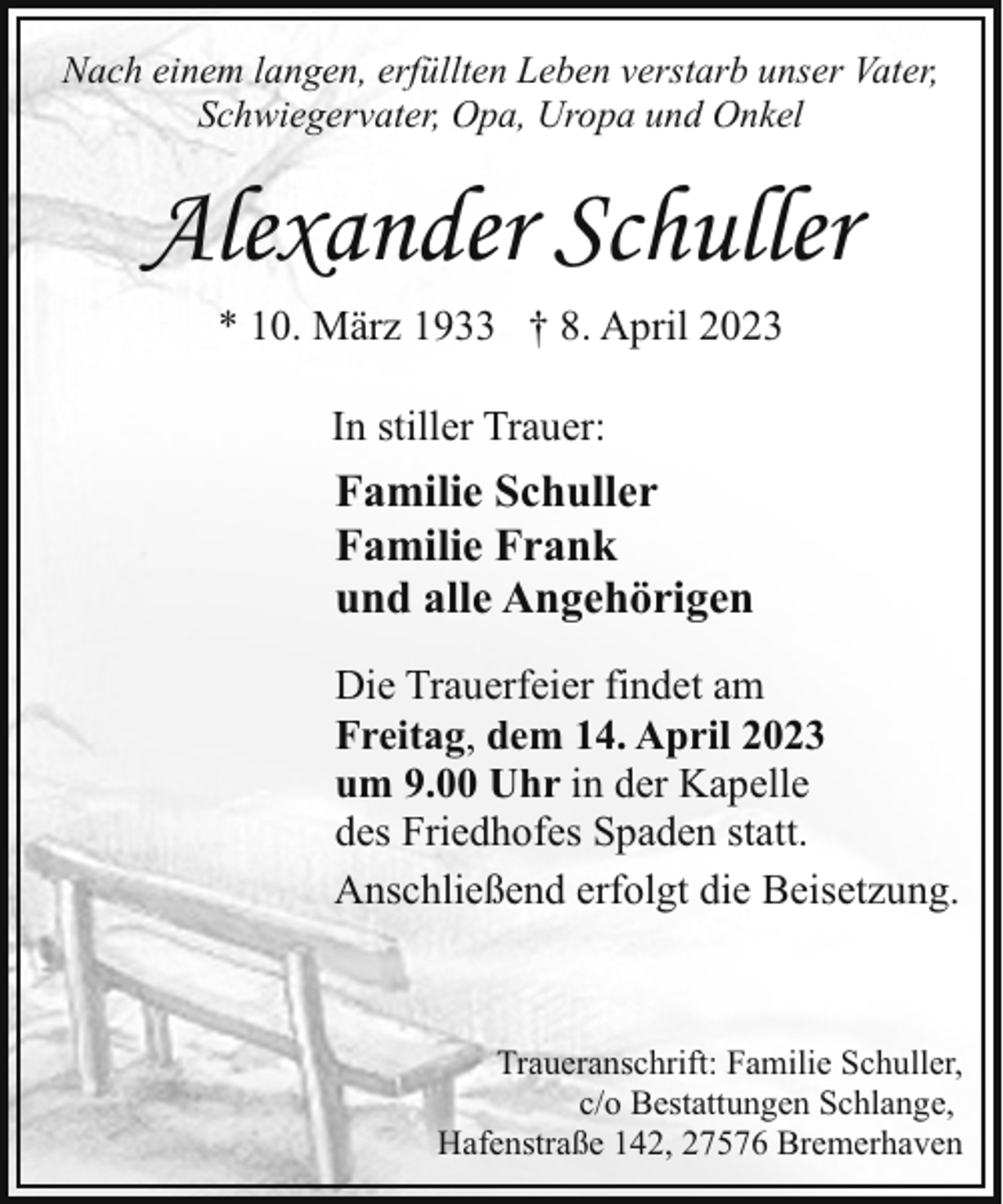 <p>Nach einem langen, erfüllten Leben verstarb unser Vater,<br />Schwiegervater, Opa, Uropa und Onkel</p><p>Alexander Schuller<br />* 10. März 1933 † 8. April 2023<br />In stiller Trauer:</p><p>Familie Schuller<br />Familie Frank<br />und alle Angehörigen<br />Die Trauerfeier findet am<br />Freitag, dem 14. April 2023<br />um 9.00 Uhr in der Kapelle<br />des Friedhofes Spaden statt.<br />Anschließend erfolgt die Beisetzung.</p><p>Traueranschrift: Familie Schuller,<br />c/o Bestattungen Schlange,<br />Hafenstraße 142, 27576 Bremerhaven</p>