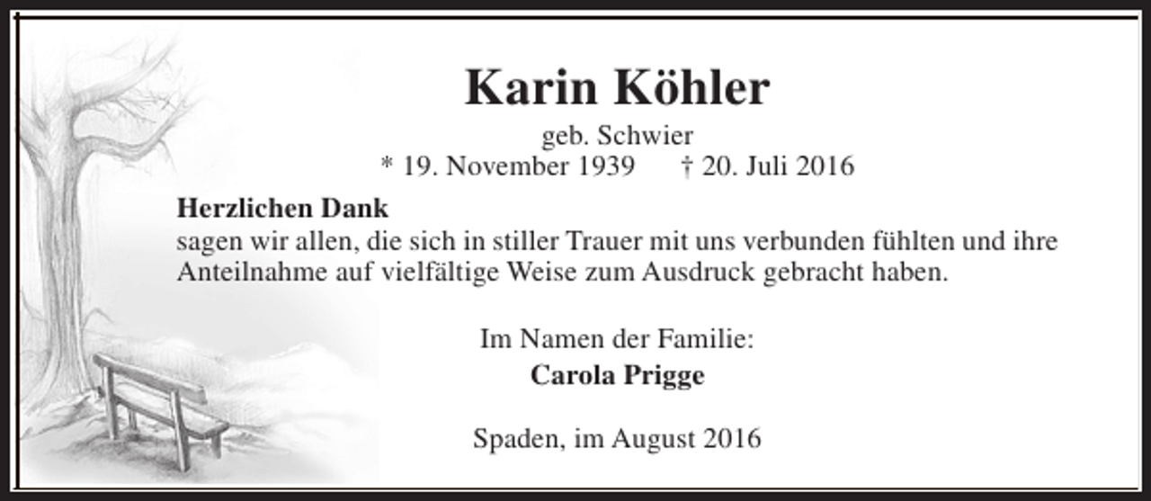 <p>Karin Köhler</p><p>geb. Schwier<br />* 19. November 1939<br />† 20. Juli 2016<br />Herzlichen Dank<br />sagen wir allen, die sich in stiller Trauer mit uns verbunden fühlten und ihre<br />Anteilnahme auf vielfältige Weise zum Ausdruck gebracht haben.<br />Im Namen der Familie:<br />Carola Prigge<br />Spaden, im August 2016</p>