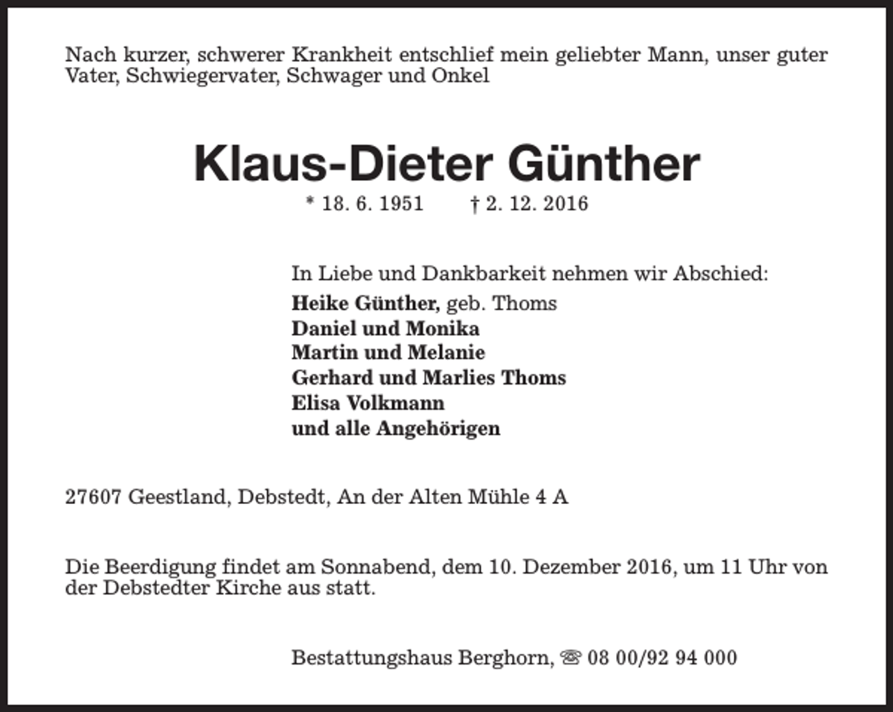 <p>Nach kurzer, schwerer Krankheit entschlief mein geliebter Mann, unser guter<br />Vater, Schwiegervater, Schwager und Onkel</p><p>Klaus-Dieter Günther<br />* 18. 6. 1951</p><p>† 2. 12. 2016</p><p>In Liebe und Dankbarkeit nehmen wir Abschied:<br />Heike Günther, geb. Thoms<br />Daniel und Monika<br />Martin und Melanie<br />Gerhard und Marlies Thoms<br />Elisa Volkmann<br />und alle Angehörigen<br />27607 Geestland, Debstedt, An der Alten Mühle 4 A<br />Die Beerdigung findet am Sonnabend, dem 10. Dezember 2016, um 11 Uhr von<br />der Debstedter Kirche aus statt.<br />Bestattungshaus Berghorn, s 08 00/92 94 000</p>