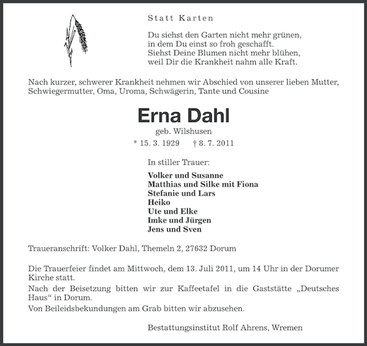 <p>Statt Karten<br />Du siehst den Garten nicht mehr grünen,<br />in dem Du einst so froh geschafft.<br />Siehst Deine Blumen nicht mehr blühen,<br />weil Dir die Krankheit nahm alle Kraft.<br />Nach kurzer, schwerer Krankheit nehmen wir Abschied von unserer lieben Mutter,<br />Schwiegermutter, Oma, Uroma, Schwägerin, Tante und Cousine</p><p>Erna Dahl<br />geb. Wilshusen<br />* 15. 3. 1929<br />† 8. 7. 2011<br />In stiller Trauer:<br />Volker und Susanne<br />Matthias und Silke mit Fiona<br />Stefanie und Lars<br />Heiko<br />Ute und Elke<br />Imke und Jürgen<br />Jens und Sven<br />Traueranschrift: Volker Dahl, Themeln 2, 27632 Dorum<br />Die Trauerfeier findet am Mittwoch, dem 13. Juli 2011, um 14 Uhr in der Dorumer<br />Kirche statt.<br />Nach der Beisetzung bitten wir zur Kaffeetafel in die Gaststätte „Deutsches<br />Haus“ in Dorum.<br />Von Beileidsbekundungen am Grab bitten wir abzusehen.<br />Bestattungsinstitut Rolf Ahrens, Wremen</p>