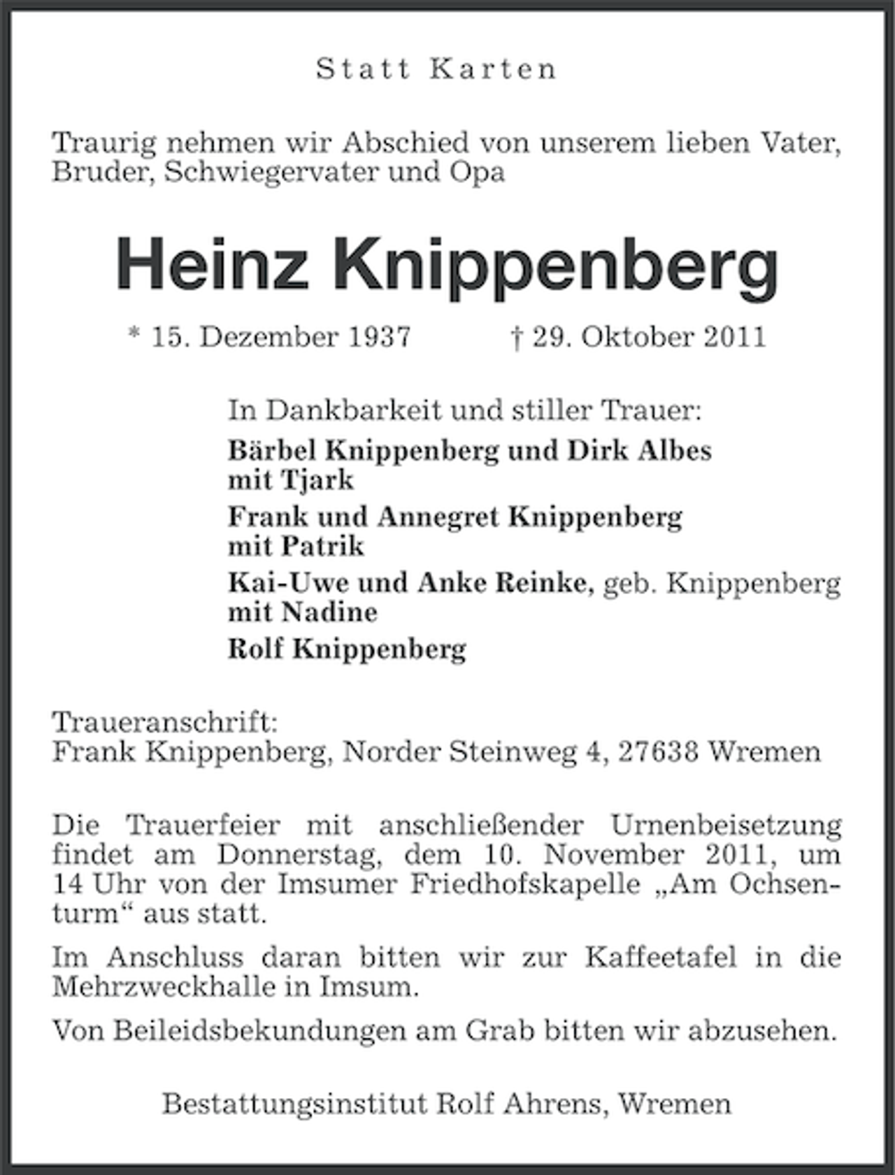 <p>Statt Karten<br />Traurig nehmen wir Abschied von unserem lieben Vater,<br />Bruder, Schwiegervater und Opa</p><p>Heinz Knippenberg<br />* 15. Dezember 1937</p><p>† 29. Oktober 2011</p><p>In Dankbarkeit und stiller Trauer:<br />Bärbel Knippenberg und Dirk Albes<br />mit Tjark<br />Frank und Annegret Knippenberg<br />mit Patrik<br />Kai-Uwe und Anke Reinke, geb. Knippenberg<br />mit Nadine<br />Rolf Knippenberg<br />Traueranschrift:<br />Frank Knippenberg, Norder Steinweg 4, 27638 Wremen<br />Die Trauerfeier mit anschließender Urnenbeisetzung<br />findet am Donnerstag, dem 10. November 2011, um<br />14 Uhr von der Imsumer Friedhofskapelle „Am Ochsenturm“ aus statt.<br />Im Anschluss daran bitten wir zur Kaffeetafel in die<br />Mehrzweckhalle in Imsum.<br />Von Beileidsbekundungen am Grab bitten wir abzusehen.<br />Bestattungsinstitut Rolf Ahrens, Wremen</p>