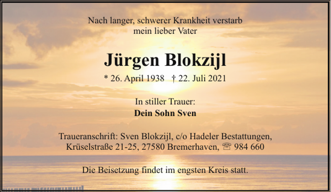 <p>Nach langer, schwerer Krankheit verstarb<br />mein lieber Vater</p><p>Jürgen Blokzijl<br />* 26. April 1938 † 22. Juli 2021<br />In stiller Trauer:<br />Dein Sohn Sven<br />Traueranschrift: Sven Blokzijl, c/o Hadeler Bestattungen,<br />Krüselstraße 21-25, 27580 Bremerhaven, ' 984 660<br />Die Beisetzung findet im engsten Kreis statt.</p>