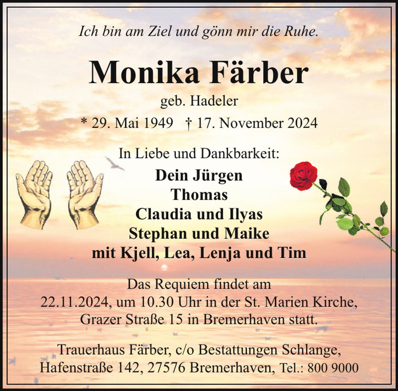 <p>Ich bin am Ziel und gönn mir die Ruhe.</p><p>Monika Färber</p><p>geb. Hadeler<br />* 29. Mai 1949 † 17. November 2024<br />In Liebe und Dankbarkeit:</p><p>Dein Jürgen<br />Thomas<br />Claudia und Ilyas<br />Stephan und Maike<br />mit Kjell, Lea, Lenja und Tim<br />Das Requiem findet am<br />22.11.2024, um 10.30 Uhr in der St. Marien Kirche,<br />Grazer Straße 15 in Bremerhaven statt.<br />Trauerhaus Färber, c/o Bestattungen Schlange,<br />Hafenstraße 142, 27576 Bremerhaven, Tel.: 800 9000</p>