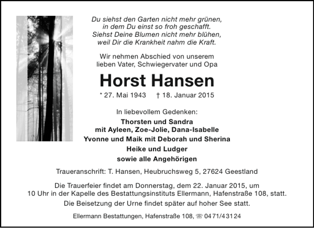 <p>Du siehst den Garten nicht mehr grünen,<br />in dem Du einst so froh geschafft.<br />Siehst Deine Blumen nicht mehr blühen,<br />weil Dir die Krankheit nahm die Kraft.<br />Wir nehmen Abschied von unserem<br />lieben Vater, Schwiegervater und Opa</p><p>Horst Hansen<br />* 27. Mai 1943</p><p>† 18. Januar 2015</p><p>In liebevollem Gedenken:<br />Thorsten und Sandra<br />mit Ayleen, Zoe-Jolie, Dana-Isabelle<br />Yvonne und Maik mit Deborah und Sherina<br />Heike und Ludger<br />sowie alle Angehörigen<br />Traueranschrift: T. Hansen, Heubruchsweg 5, 27624 Geestland<br />Die Trauerfeier findet am Donnerstag, dem 22. Januar 2015, um<br />10 Uhr in der Kapelle des Bestattungsinstituts Ellermann, Hafenstraße 108, statt.<br />Die Beisetzung der Urne findet später auf hoher See statt.<br />Ellermann Bestattungen, Hafenstraße 108,  04 71/4 31 24</p>