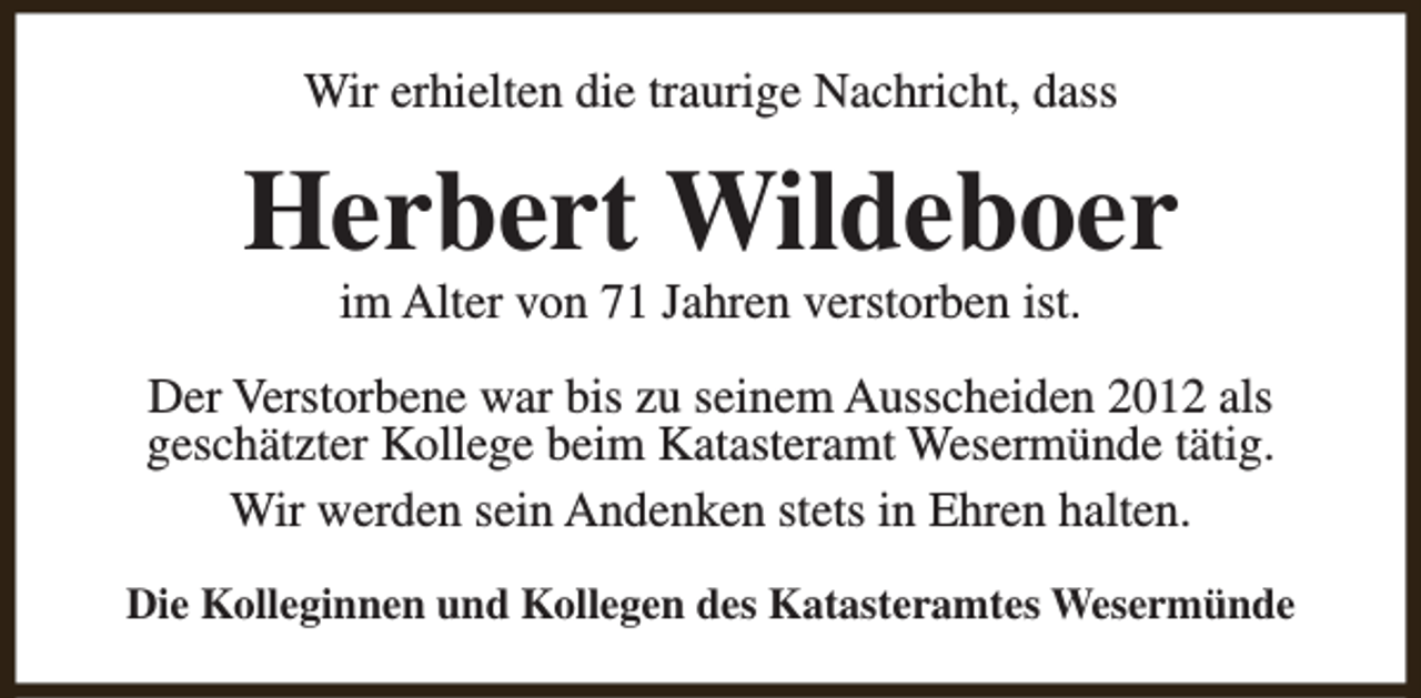 <p>Wir erhielten die traurige Nachricht, dass</p><p>Herbert Wildeboer<br />im Alter von 71 Jahren verstorben ist.</p><p>Der Verstorbene war bis zu seinem Ausscheiden 2012 als<br />geschätzter Kollege beim Katasteramt Wesermünde tätig.<br />Wir werden sein Andenken stets in Ehren halten.<br />Die Kolleginnen und Kollegen des Katasteramtes Wesermünde</p>