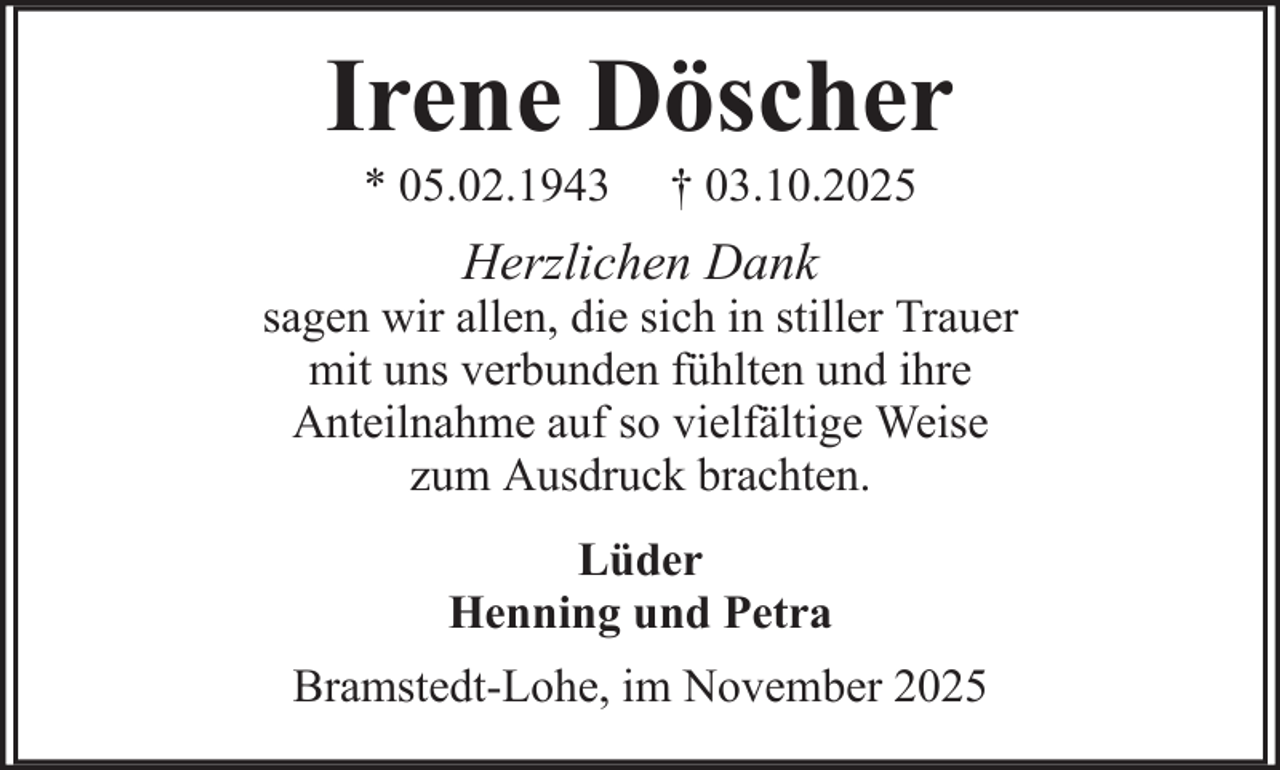 <p>Irene Döscher<br />* 05.02.1943</p><p>† 03.10.2025</p><p>Herzlichen Dank<br />sagen wir allen, die sich in stiller Trauer<br />mit uns verbunden fühlten und ihre<br />Anteilnahme auf so vielfältige Weise<br />zum Ausdruck brachten.<br />Lüder<br />Henning und Petra<br />Bramstedt-Lohe, im November 2025</p>