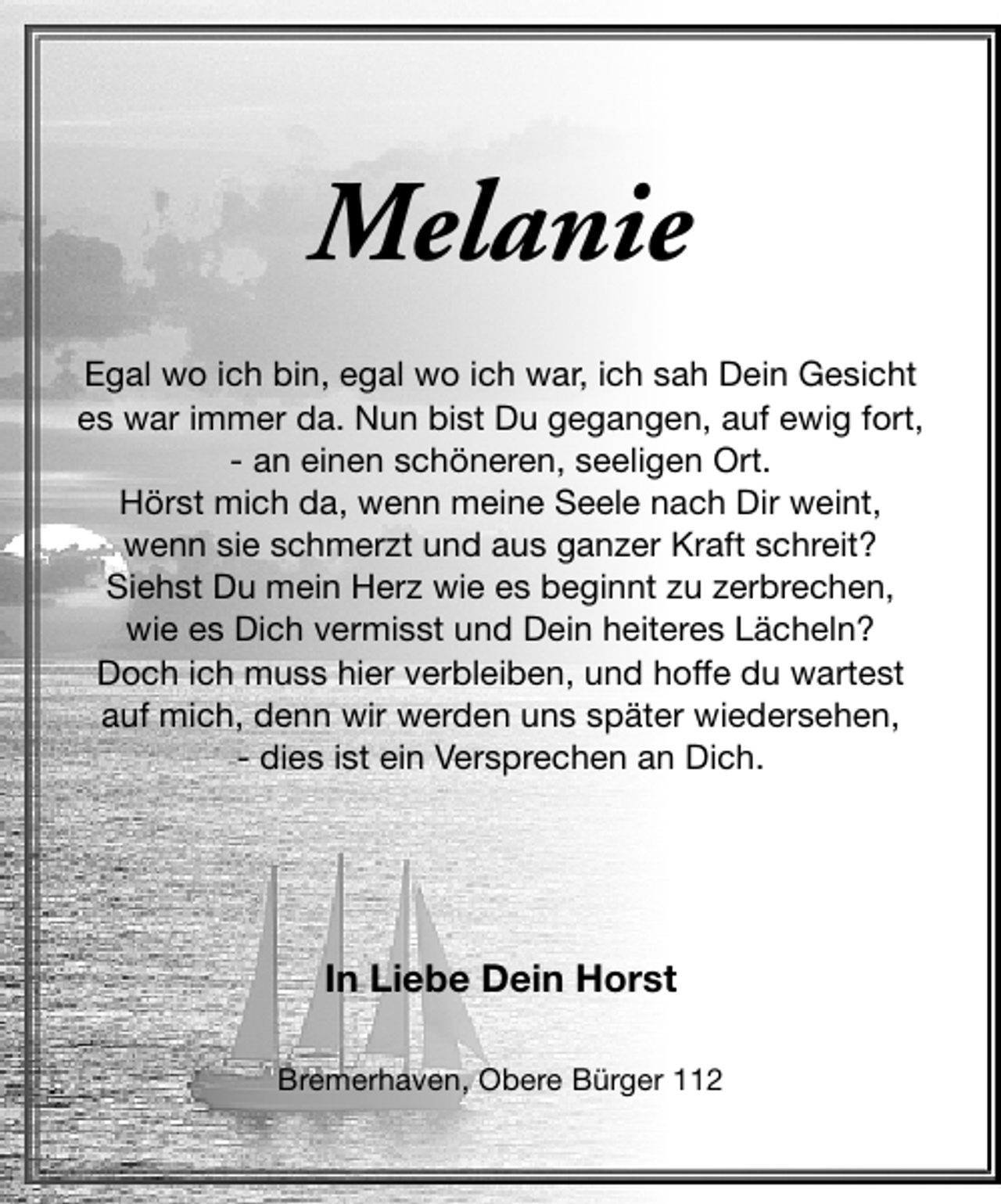 <p>Melanie<br />Egal wo ich bin, egal wo ich war, ich sah Dein Gesicht<br />es war immer da. Nun bist Du gegangen, auf ewig fort,<br />- an einen schöneren, seeligen Ort.<br />Hörst mich da, wenn meine Seele nach Dir weint,<br />wenn sie schmerzt und aus ganzer Kraft schreit?<br />Siehst Du mein Herz wie es beginnt zu zerbrechen,<br />wie es Dich vermisst und Dein heiteres Lächeln?<br />Doch ich muss hier verbleiben, und hoffe du wartest<br />auf mich, denn wir werden uns später wiedersehen,<br />- dies ist ein Versprechen an Dich.</p><p>In Liebe Dein Horst<br />Bremerhaven, Obere Bürger 112</p>