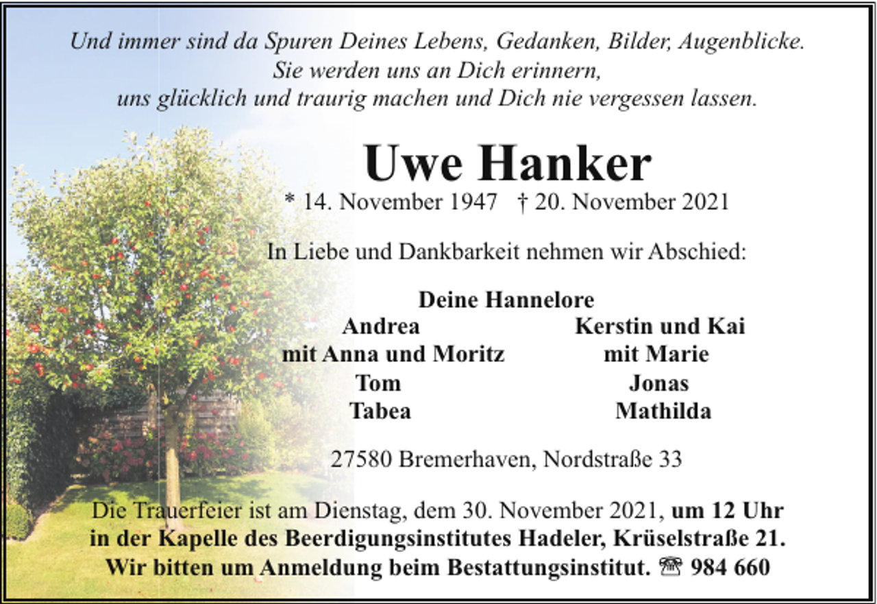 <p>Und immer sind da Spuren Deines Lebens, Gedanken, Bilder, Augenblicke.<br />Sie werden uns an Dich erinnern,<br />uns glücklich und traurig machen und Dich nie vergessen lassen.</p><p>Uwe Hanker</p><p>* 14. November 1947 † 20. November 2021<br />In Liebe und Dankbarkeit nehmen wir Abschied:<br />Deine Hannelore<br />Andrea<br />Kerstin und Kai<br />mit Anna und Moritz<br />mit Marie<br />Tom<br />Jonas<br />Tabea<br />Mathilda<br />27580 Bremerhaven, Nordstraße 33<br />Die Trauerfeier ist am Dienstag, dem 30. November 2021, um 12 Uhr<br />in der Kapelle des Beerdigungsinstitutes Hadeler, Krüselstraße 21.<br />Wir bitten um Anmeldung beim Bestattungsinstitut.<br />984 660</p>