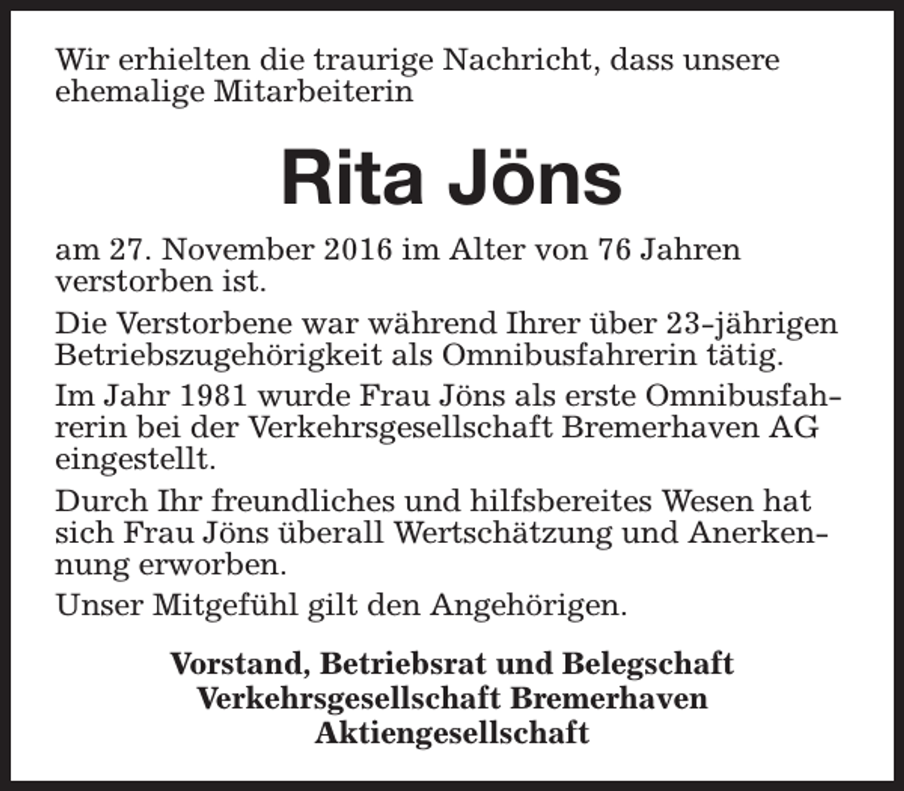 <p>Wir erhielten die traurige Nachricht, dass unsere<br />ehemalige Mitarbeiterin</p><p>Rita Jöns</p><p>am 27. November 2016 im Alter von 76 Jahren<br />verstorben ist.<br />Die Verstorbene war während Ihrer über 23-jährigen<br />Betriebszugehörigkeit als Omnibusfahrerin tätig.<br />Im Jahr 1981 wurde Frau Jöns als erste Omnibusfahrerin bei der Verkehrsgesellschaft Bremerhaven AG<br />eingestellt.<br />Durch Ihr freundliches und hilfsbereites Wesen hat<br />sich Frau Jöns überall Wertschätzung und Anerkennung erworben.<br />Unser Mitgefühl gilt den Angehörigen.<br />Vorstand, Betriebsrat und Belegschaft<br />Verkehrsgesellschaft Bremerhaven<br />Aktiengesellschaft</p>