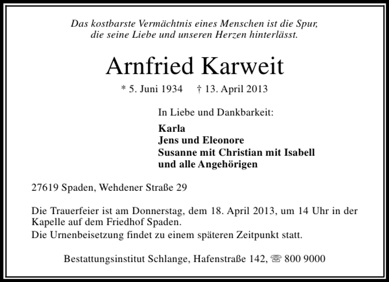 <p>Das kostbarste Vermächtnis eines Menschen ist die Spur,<br />die seine Liebe und unseren Herzen hinterlässt.</p><p>Arnfried Karweit<br />* 5. Juni 1934</p><p>† 13. April 2013</p><p>In Liebe und Dankbarkeit:<br />Karla<br />Jens und Eleonore<br />Susanne mit Christian mit Isabell<br />und alle Angehörigen<br />27619 Spaden, Wehdener Straße 29<br />Die Trauerfeier ist am Donnerstag, dem 18. April 2013, um 14 Uhr in der<br />Kapelle auf dem Friedhof Spaden.<br />Die Urnenbeisetzung findet zu einem späteren Zeitpunkt statt.<br />Bestattungsinstitut Schlange, Hafenstraße 142, s 800 9000</p>