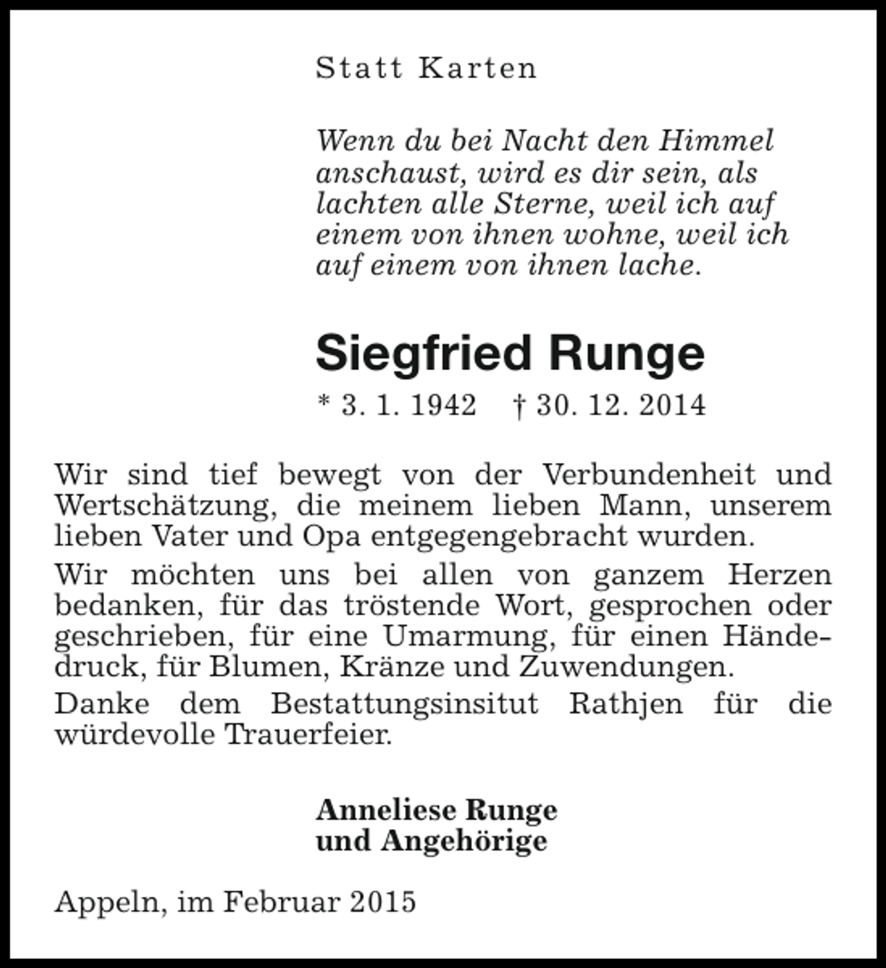 <p>S t a t t K a rt e n<br />Wenn du bei Nacht den Himmel<br />anschaust, wird es dir sein, als<br />lachten alle Sterne, weil ich auf<br />einem von ihnen wohne, weil ich<br />auf einem von ihnen lache.</p><p>Siegfried Runge<br />* 3. 1. 1942</p><p>† 30. 12. 2014</p><p>Wir sind tief bewegt von der Verbundenheit und<br />Wertschätzung, die meinem lieben Mann, unserem<br />lieben Vater und Opa entgegengebracht wurden.<br />Wir möchten uns bei allen von ganzem Herzen<br />bedanken, für das tröstende Wort, gesprochen oder<br />geschrieben, für eine Umarmung, für einen Händedruck, für Blumen, Kränze und Zuwendungen.<br />Danke dem Bestattungsinsitut Rathjen für die<br />würdevolle Trauerfeier.<br />Anneliese Runge<br />und Angehörige<br />Appeln, im Februar 2015</p>