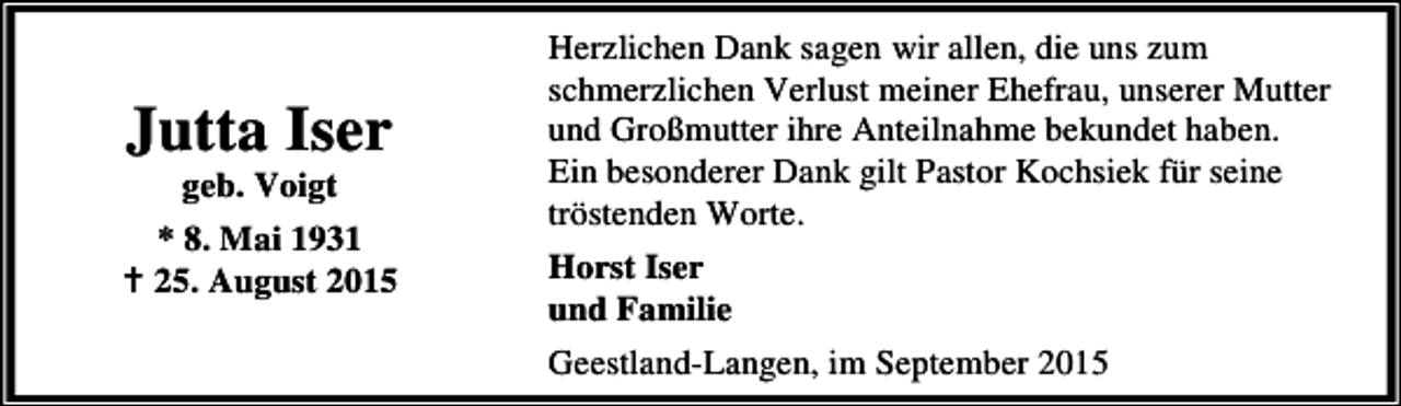 <p>Jutta Iser<br />geb. Voigt</p><p>* 8. Mai 1931<br />B 25. August 2015</p><p>Herzlichen Dank sagen wir allen, die uns zum<br />schmerzlichen Verlust meiner Ehefrau, unserer Mutter<br />und Großmutter ihre Anteilnahme bekundet haben.<br />Ein besonderer Dank gilt Pastor Kochsiek für seine<br />tröstenden Worte.<br />Horst Iser<br />und Familie<br />Geestland-Langen, im September 2015</p>