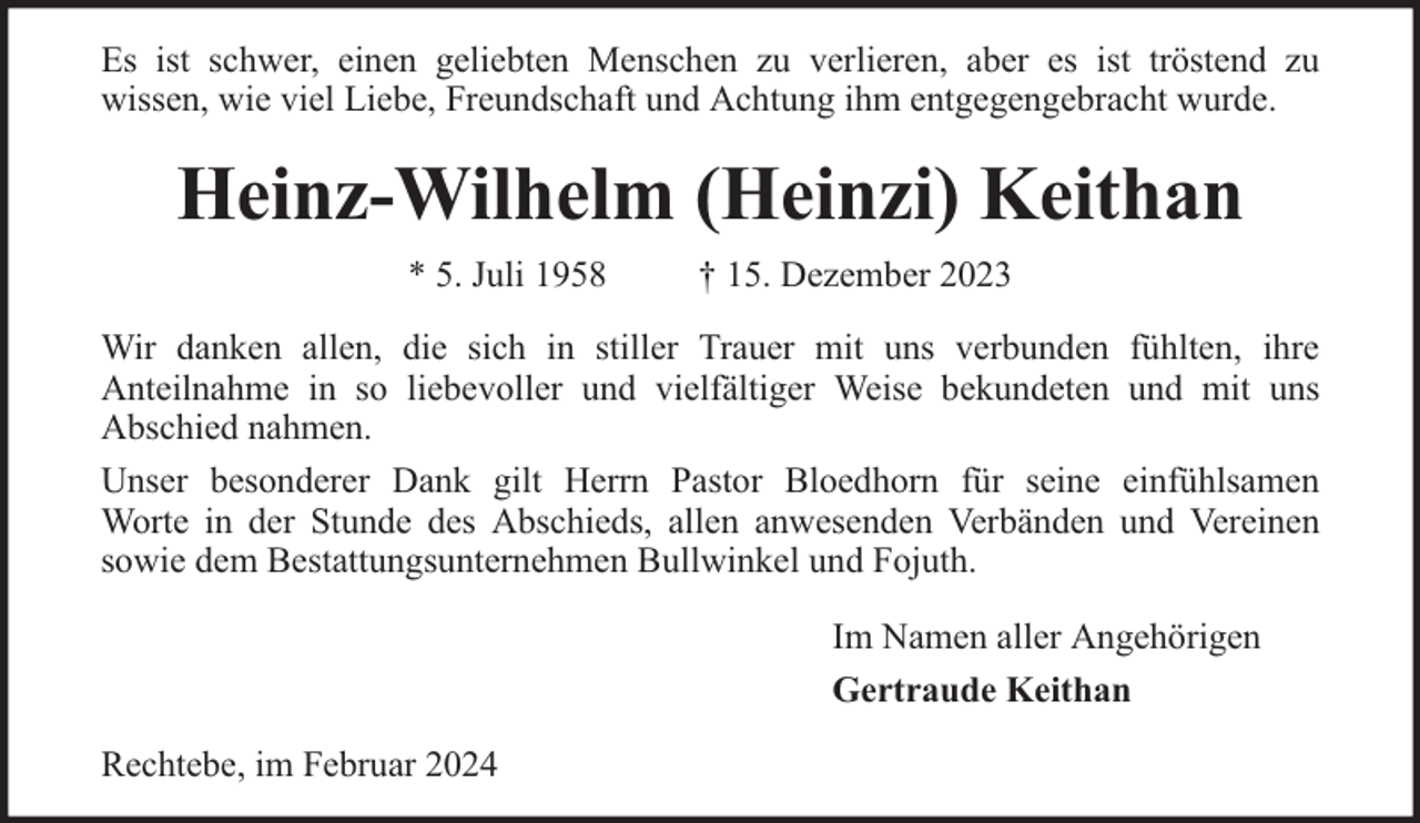 <p>Es ist schwer, einen geliebten Menschen zu verlieren, aber es ist tröstend zu<br />wissen, wie viel Liebe, Freundschaft und Achtung ihm entgegengebracht wurde.</p><p>Heinz-Wilhelm (Heinzi) Keithan<br />* 5. Juli 1958</p><p>† 15. Dezember 2023</p><p>Wir danken allen, die sich in stiller Trauer mit uns verbunden fühlten, ihre<br />Anteilnahme in so liebevoller und vielfältiger Weise bekundeten und mit uns<br />Abschied nahmen.<br />Unser besonderer Dank gilt Herrn Pastor Bloedhorn für seine einfühlsamen<br />Worte in der Stunde des Abschieds, allen anwesenden Verbänden und Vereinen<br />sowie dem Bestattungsunternehmen Bullwinkel und Fojuth.<br />Im Namen aller Angehörigen<br />Gertraude Keithan<br />Rechtebe, im Februar 2024</p>