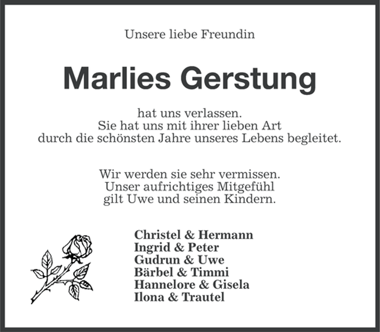 <p>Unsere liebe Freundin</p><p>Marlies Gerstung<br />hat uns verlassen.<br />Sie hat uns mit ihrer lieben Art<br />durch die schönsten Jahre unseres Lebens begleitet.<br />Wir werden sie sehr vermissen.<br />Unser aufrichtiges Mitgefühl<br />gilt Uwe und seinen Kindern.<br />Christel &amp; Hermann<br />Ingrid &amp; Peter<br />Gudrun &amp; Uwe<br />Bärbel &amp; Timmi<br />Hannelore &amp; Gisela<br />Ilona &amp; Trautel</p>