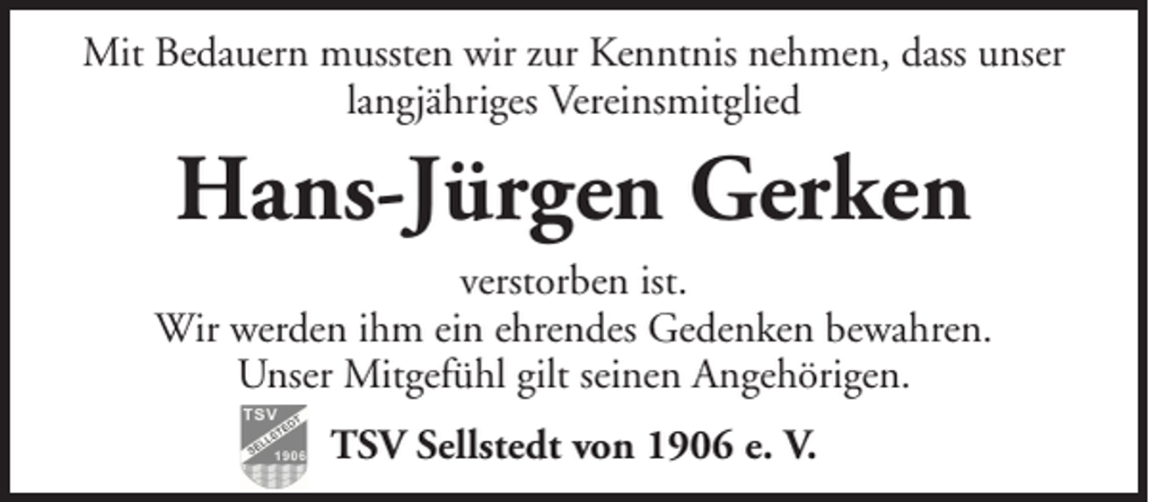 <p>Mit Bedauern mussten wir zur Kenntnis nehmen, dass unser<br />langjähriges Vereinsmitglied</p><p>Hans-Jürgen Gerken<br />verstorben ist.<br />Wir werden ihm ein ehrendes Gedenken bewahren.<br />Unser Mitgefühl gilt seinen Angehörigen.<br />TSV Sellstedt von 1906 e. V.</p>