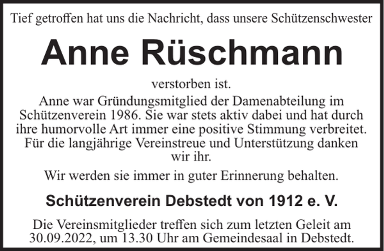 <p>Tief getroﬀen hat uns die Nachricht, dass unsere Schützenschwester</p><p>Anne Rüschmann<br />verstorben ist.<br />Anne war Gründungsmitglied der Damenabteilung im<br />Schützenverein 1986. Sie war stets aktiv dabei und hat durch<br />ihre humorvolle Art immer eine positive Stimmung verbreitet.<br />Für die langjährige Vereinstreue und Unterstützung danken<br />wir ihr.<br />Wir werden sie immer in guter Erinnerung behalten.</p><p>Schützenverein Debstedt von 1912 e. V.<br />Die Vereinsmitglieder treﬀen sich zum letzten Geleit am<br />30.09.2022, um 13.30 Uhr am Gemeindesaal in Debstedt.</p>