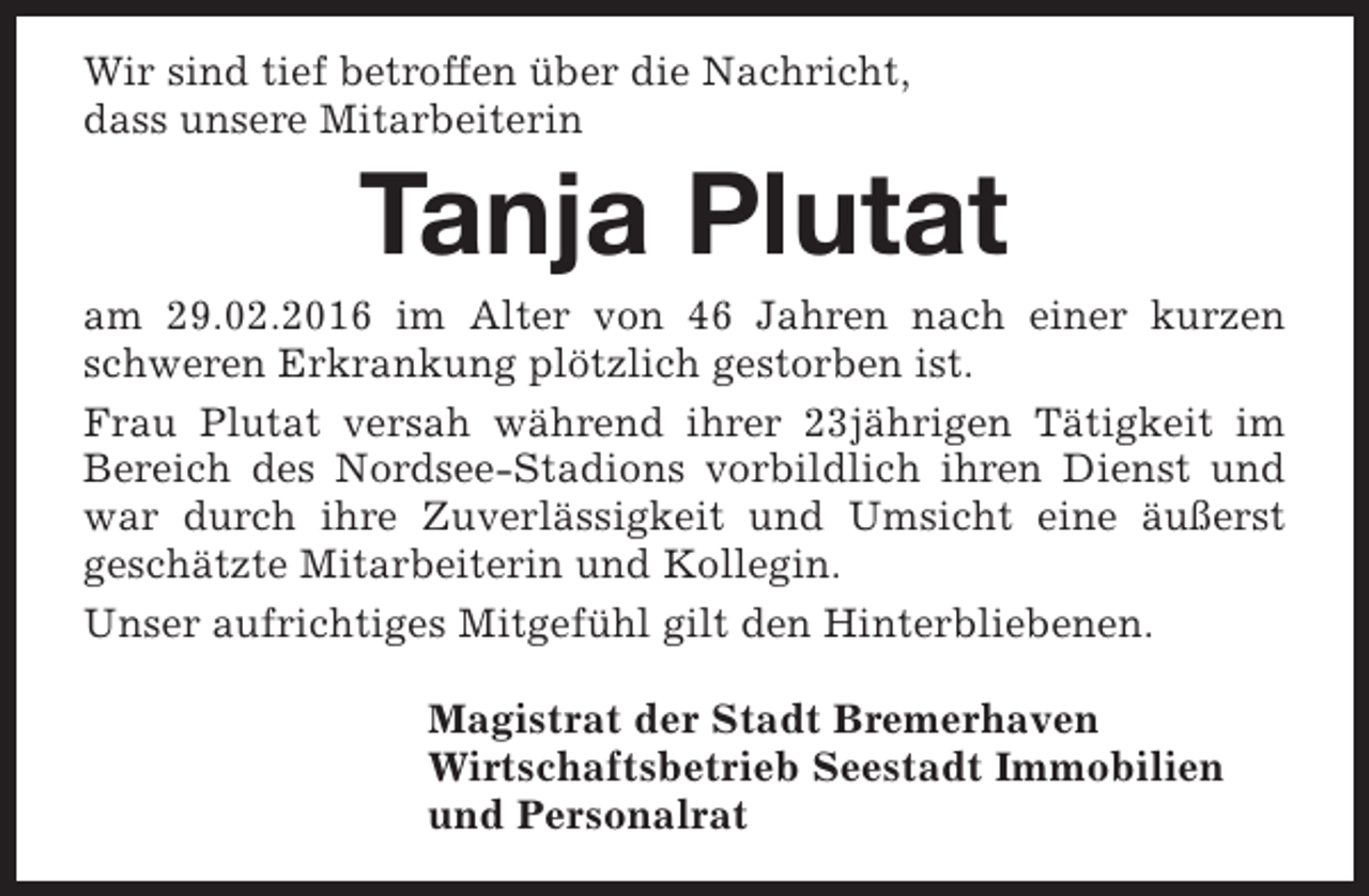 <p>Wir sind tief betroffen über die Nachricht,<br />dass unsere Mitarbeiterin</p><p>Tanja Plutat</p><p>am 29.02.2016 im Alter von 46 Jahren nach einer kurzen<br />schweren Erkrankung plötzlich gestorben ist.<br />Frau Plutat versah während ihrer 23jährigen Tätigkeit im<br />Bereich des Nordsee-Stadions vorbildlich ihren Dienst und<br />war durch ihre Zuverlässigkeit und Umsicht eine äußerst<br />geschätzte Mitarbeiterin und Kollegin.<br />Unser aufrichtiges Mitgefühl gilt den Hinterbliebenen.<br />Magistrat der Stadt Bremerhaven<br />Wirtschaftsbetrieb Seestadt Immobilien<br />und Personalrat</p>