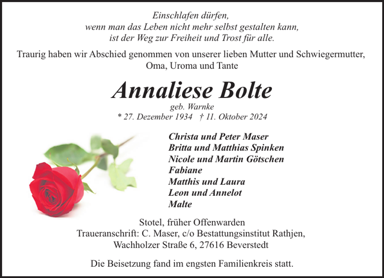<p>Einschlafen dürfen,<br />wenn man das Leben nicht mehr selbst gestalten kann,<br />ist der Weg zur Freiheit und Trost für alle.<br />Traurig haben wir Abschied genommen von unserer lieben Mutter und Schwiegermutter,<br />Oma, Uroma und Tante</p><p>Annaliese Bolte<br />geb. Warnke<br />* 27. Dezember 1934 † 11. Oktober 2024</p><p>Christa und Peter Maser<br />Britta und Matthias Spinken<br />Nicole und Martin Götschen<br />Fabiane<br />Matthis und Laura<br />Leon und Annelot<br />Malte<br />Stotel, früher Offenwarden<br />Traueranschrift: C. Maser, c/o Bestattungsinstitut Rathjen,<br />Wachholzer Straße 6, 27616 Beverstedt<br />Die Beisetzung fand im engsten Familienkreis statt.</p>