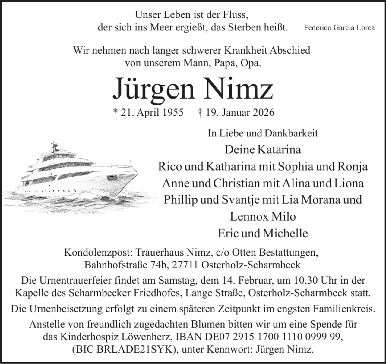 <p>Unser Leben ist der Fluss,<br />der sich ins Meer ergießt, das Sterben heißt.</p><p>Federico Garcia Lorca</p><p>Wir nehmen nach langer schwerer Krankheit Abschied<br />von unserem Mann, Papa, Opa.</p><p>Jürgen Nimz<br />* 21. April 1955</p><p>† 19. Januar 2026<br />In Liebe und Dankbarkeit</p><p>Deine Katarina<br />Rico und Katharina mit Sophia und Ronja<br />Anne und Christian mit Alina und Liona<br />Phillip und Svantje mit Lia Morana und<br />Lennox Milo<br />Eric und Michelle<br />Kondolenzpost: Trauerhaus Nimz, c/o Otten Bestattungen,<br />Bahnhofstraße 74b, 27711 Osterholz-Scharmbeck<br />Die Urnentrauerfeier findet am Samstag, dem 14. Februar, um 10.30 Uhr in der<br />Kapelle des Scharmbecker Friedhofes, Lange Straße, Osterholz-Scharmbeck statt.<br />Die Urnenbeisetzung erfolgt zu einem späteren Zeitpunkt im engsten Familienkreis.<br />Anstelle von freundlich zugedachten Blumen bitten wir um eine Spende für<br />das Kinderhospiz Löwenherz, IBAN DE07 2915 1700 1119,<br />(BIC BRLADE21SYK), unter Kennwort: Jürgen Nimz.</p>