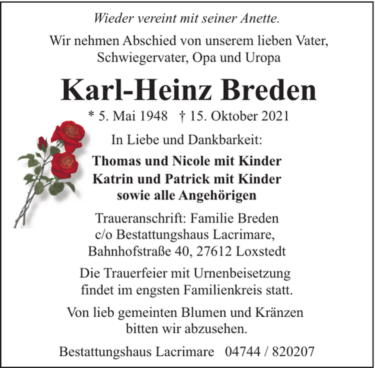 <p>Wieder vereint mit seiner Anette.<br />Wir nehmen Abschied von unserem lieben Vater,<br />Schwiegervater, Opa und Uropa</p><p>Karl-Heinz Breden<br />* 5. Mai 1948 † 15. Oktober 2021<br />In Liebe und Dankbarkeit:<br />Thomas und Nicole mit Kinder<br />Katrin und Patrick mit Kinder<br />sowie alle Angehörigen<br />Traueranschrift: Familie Breden<br />c/o Bestattungshaus Lacrimare,<br />Bahnhofstraße 40, 27612 Loxstedt<br />Die Trauerfeier mit Urnenbeisetzung<br />findet im engsten Familienkreis statt.<br />Von lieb gemeinten Blumen und Kränzen<br />bitten wir abzusehen.<br />Bestattungshaus Lacrimare 04744 / 820207</p>