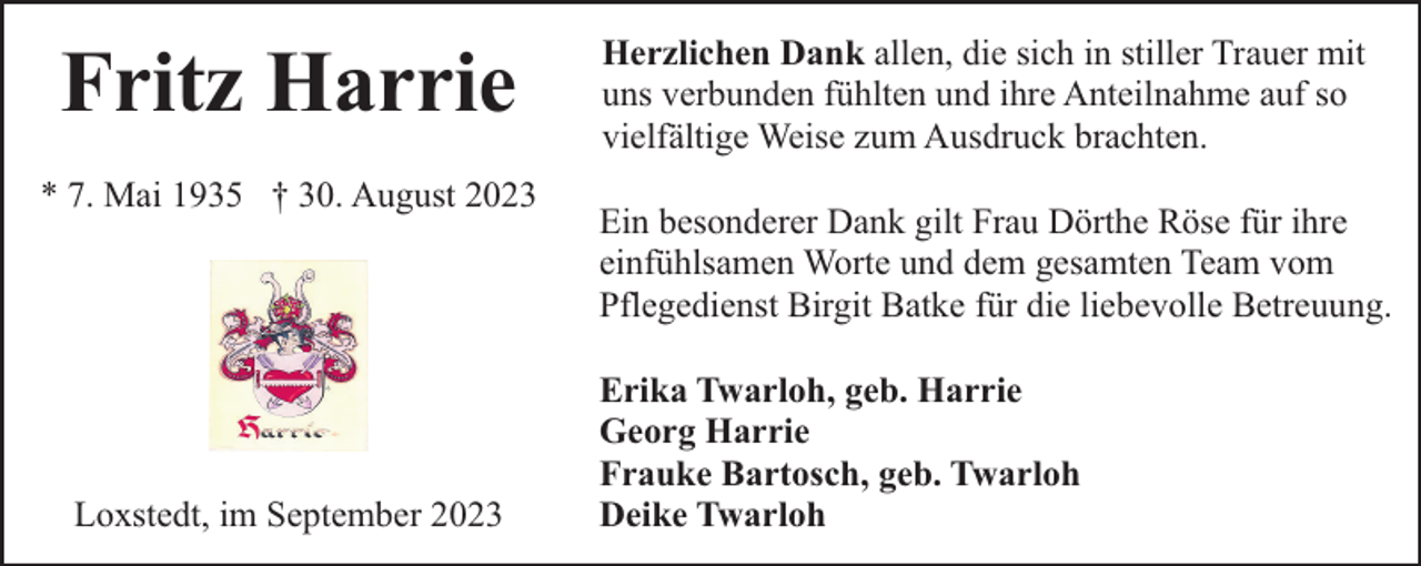 <p>Fritz Harrie<br />* 7. Mai 1935 † 30. August 2023</p><p>Loxstedt, im September 2023</p><p>Herzlichen Dank allen, die sich in stiller Trauer mit<br />uns verbunden fühlten und ihre Anteilnahme auf so<br />vielfältige Weise zum Ausdruck brachten.<br />Ein besonderer Dank gilt Frau Dörthe Röse für ihre<br />einfühlsamen Worte und dem gesamten Team vom<br />Pflegedienst Birgit Batke für die liebevolle Betreuung.<br />Erika Twarloh, geb. Harrie<br />Georg Harrie<br />Frauke Bartosch, geb. Twarloh<br />Deike Twarloh</p>