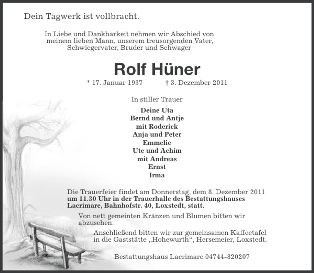 <p>Dein Tagwerk ist vollbracht.<br />In Liebe und Dankbarkeit nehmen wir Abschied von<br />meinem lieben Mann, unserem treusorgenden Vater,<br />Schwiegervater, Bruder und Schwager</p><p>Rolf Hüner<br />* 17. Januar 1937</p><p>† 3. Dezember 2011</p><p>In stiller Trauer<br />Deine Uta<br />Bernd und Antje<br />mit Roderick<br />Anja und Peter<br />Emmelie<br />Ute und Achim<br />mit Andreas<br />Ernst<br />Irma<br />Die Trauerfeier findet am Donnerstag, dem 8. Dezember 2011<br />um 11.30 Uhr in der Trauerhalle des Bestattungshauses<br />Lacrimare, Bahnhofstr. 40, Loxstedt, statt.<br />Von nett gemeinten Kränzen und Blumen bitten wir<br />abzusehen.<br />Anschließend bitten wir zur gemeinsamen Kaffeetafel<br />in die Gaststätte „Hohewurth“, Hersemeier, Loxstedt.<br />Bestattungshaus Lacrimare 04744-820207</p>
