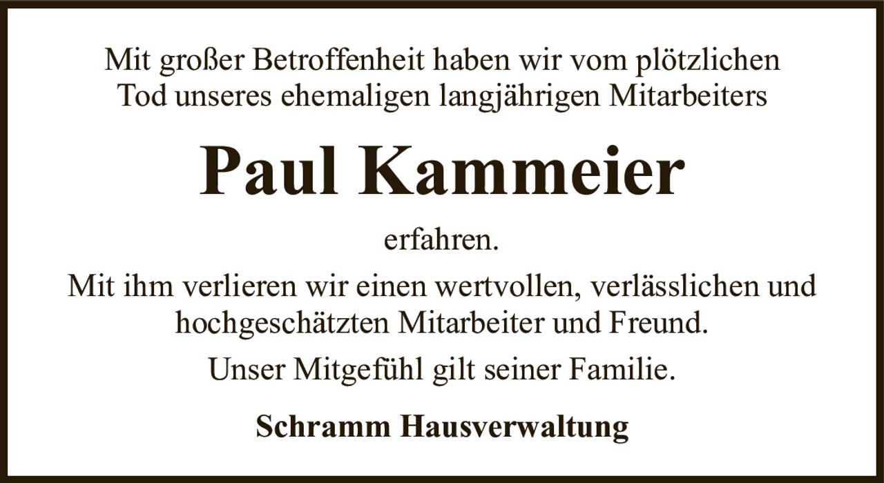Mit großer Betroffenheit haben wir vom plötzlichenTod unseres ehemaligen langjährigen MitarbeitersPaul KammeierSchramm Hausverwaltungerfahren.Mit ihm verlieren wir einen wertvollen, verlässlichen und hochgeschätzten Mitarbeiter und Freund.Unser Mitgefühl gilt seiner Familie.