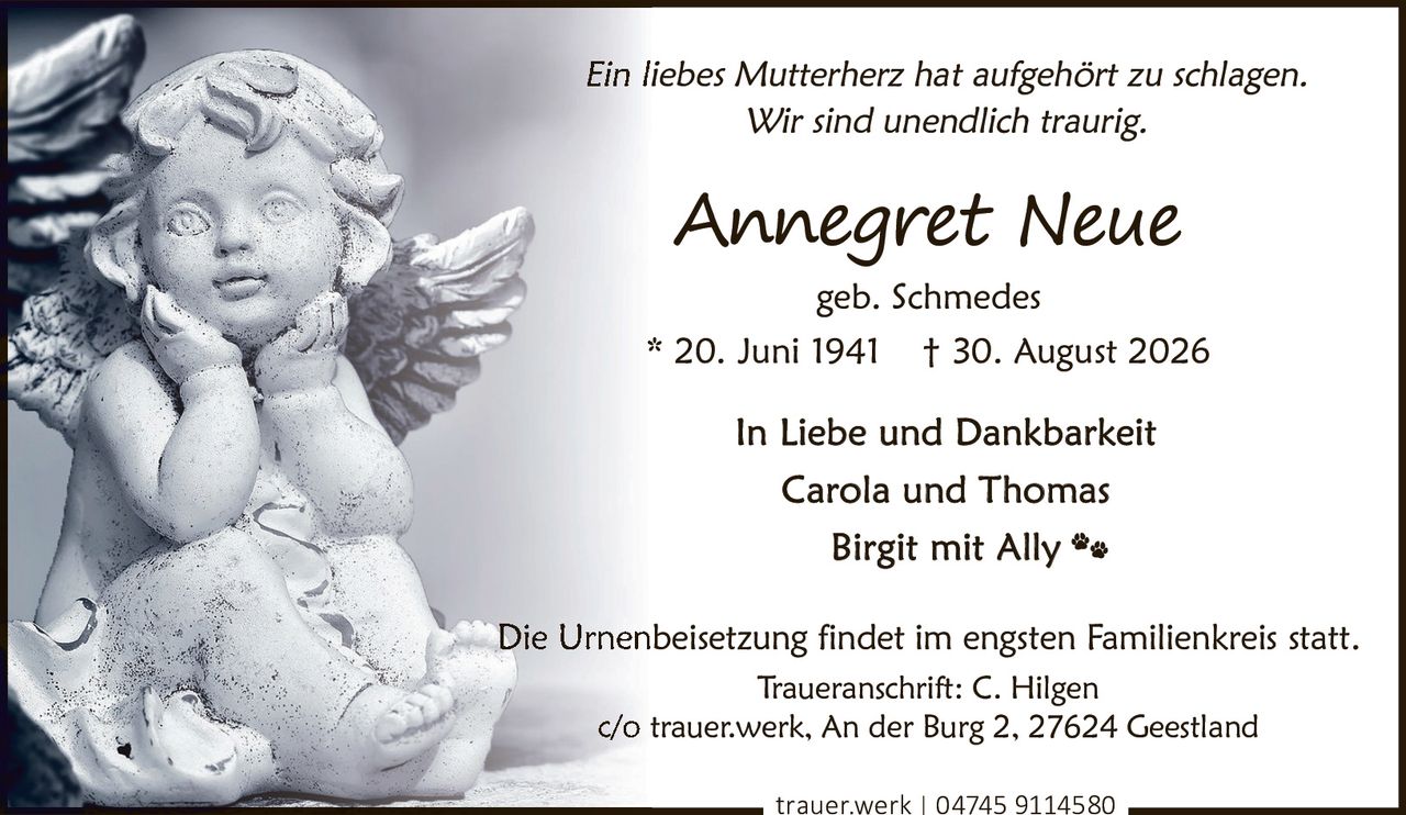 <p><i>Ein liebes Mutterherz hat aufgehört zu schlagen.<br>Wir sind unendlich traurig.</i></p><p><strong>Annegret Neue</strong><br>geb. Schmedes<br>* 20. Juni 1941  † 30. August 2026</p><p>In Liebe und Dankbarkeit<br>Carola und Thomas<br>Birgit mit Ally</p><p>Die Urnenbeisetzung findet im engsten Familienkreis statt.</p><p>Traueranschrift: C. Hilgen<br>c/o trauer.werk, An der Burg 2, 27624 Geestland<br>trauer.werk | 04745 9114580</p>