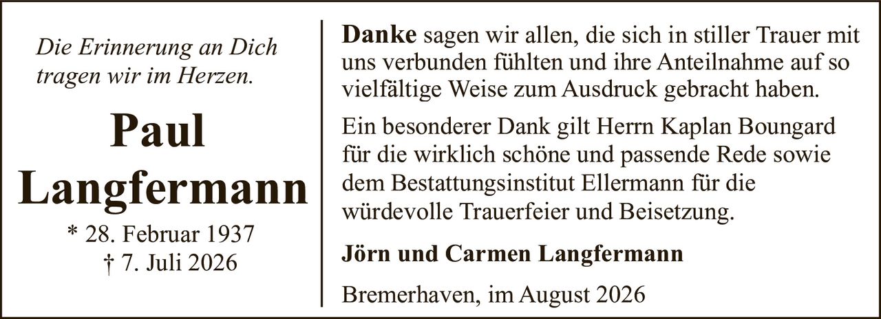 <p><i>Die Erinnerung an Dich tragen wir im Herzen.</i></p><p><strong>Paul Langfermann</strong><br>* 28. Februar 1937<br>† 7. Juli 2026</p><p><strong>Danke</strong> sagen wir allen, die sich in stiller Trauer mit uns verbunden fühlten und ihre Anteilnahme auf so vielfältige Weise zum Ausdruck gebracht haben.</p><p>Ein besonderer Dank gilt Herrn Kaplan Boungard für die wirklich schöne und passende Rede sowie dem Bestattungsinstitut Ellermann für die würdevolle Trauerfeier und Beisetzung.</p><p><strong>Jörn und Carmen Langfermann</strong></p><p>Bremerhaven, im August 2026</p>