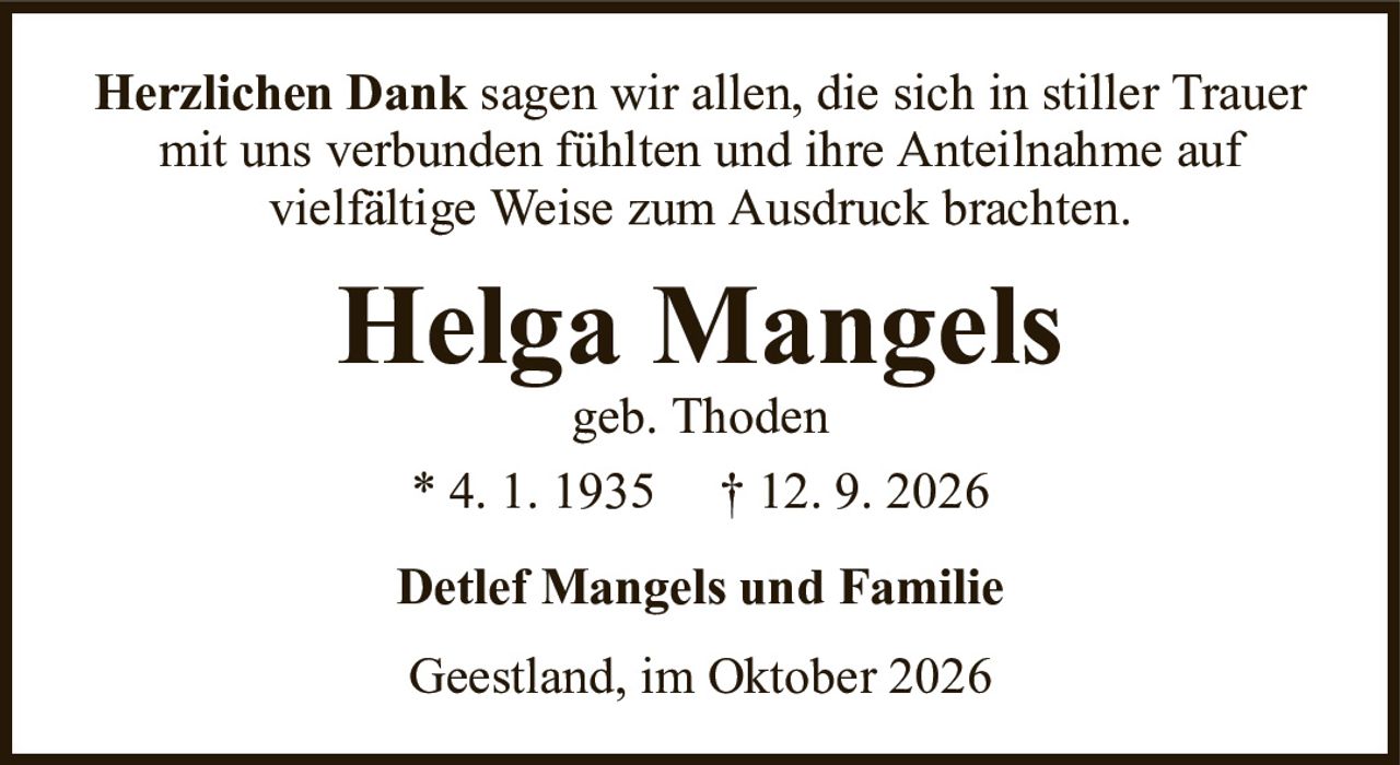 Herzlichen Danksagen wir allen, die sich in stiller Trauer mit uns verbunden fühlten und ihre Anteilnahme aufvielfältige Weise zum Ausdruck brachten.Helga Mangelsgeb. Thoden* 4. 1. 1935† 12. 9. 2026Detlef Mangels und FamilieGeestland, im Oktober 2026