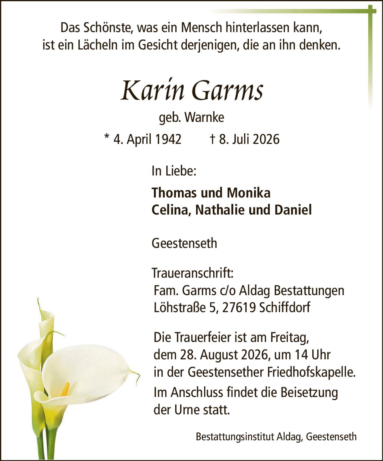 Das Schönste, was ein Mensch hinterlassen kann,ist ein Lächeln im Gesicht derjenigen, die an ihn denken.Karin Garmsgeb. Warnke* 4. April 1942† 8. Juli 2026In Liebe:Thomas und MonikaCelina, Nathalie und DanielGeestensethTraueranschrift:Fam. Garms c/o Aldag BestattungenLöhstraße 5, 27619 SchiffdorfDie Trauerfeier ist am Freitag,dem 28. August 2026, um 14 Uhrin der Geestensether Friedhofskapelle.Im Anschluss findet die Beisetzung der Urne statt.Bestattungsinstitut Aldag, Geestenseth