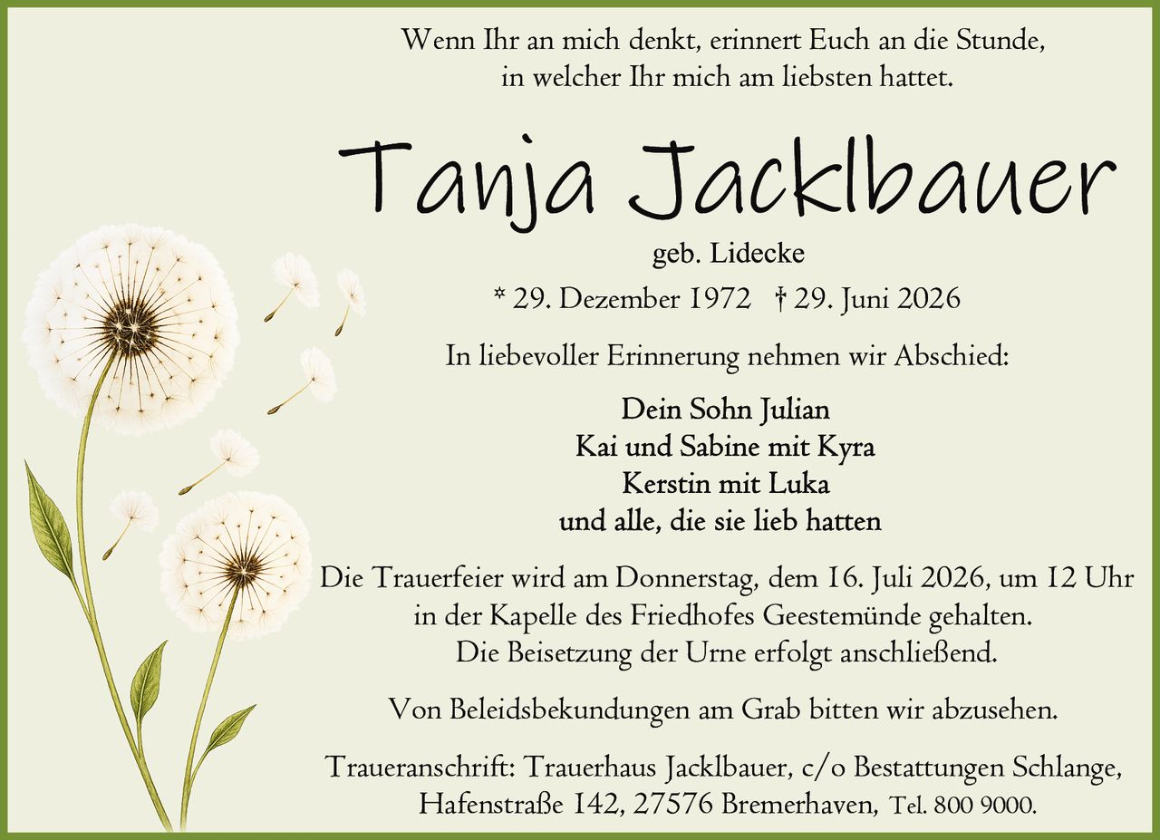 <p>Wenn Ihr an mich denkt, erinnert Euch an die Stunde, in welcher Ihr mich am liebsten hattet.</p>

<p><strong>Tanja Jacklbauer</strong><br />
geb. Lidecke<br />
* 29. Dezember 1972 † 29. Juni 2026</p>

<p>In liebevoller Erinnerung nehmen wir Abschied:</p>

<p><strong>Dein Sohn Julian<br />
Kai und Sabine mit Kyra<br />
Kerstin mit Luka<br />
und alle, die sie lieb hatten</strong></p>

<p>Die Trauerfeier wird am Donnerstag, dem 16. Juli 2026, um 12 Uhr in der Kapelle des Friedhofes Geestemünde gehalten. Die Beisetzung der Urne erfolgt anschließend.</p>

<p>Von Beleidsbekundungen am Grab bitten wir abzusehen.</p>

<p>Traueranschrift: Trauerhaus Jacklbauer, c/o Bestattungen Schlange, Hafenstraße 142, 27576 Bremerhaven, Tel. 800 9000.</p>
