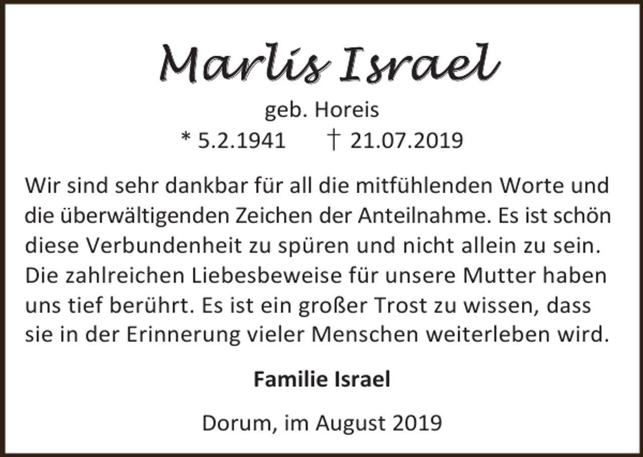 <p>M a r li s I s rae l<br />geb. Horeis<br />* 5.2.1941<br />† 21.07.2019</p><p>Wir sind sehr dankbar für all die mitfühlenden Worte und<br />die überwältigenden Zeichen der Anteilnahme. Es ist schön<br />diese Verbundenheit zu spüren und nicht allein zu sein.<br />Die zahlreichen Liebesbeweise für unsere Mutter haben<br />uns tief berührt. Es ist ein großer Trost zu wissen, dass<br />sie in der Erinnerung vieler Menschen weiterleben wird.<br />Familie Israel<br />Dorum, im August 2019</p>
