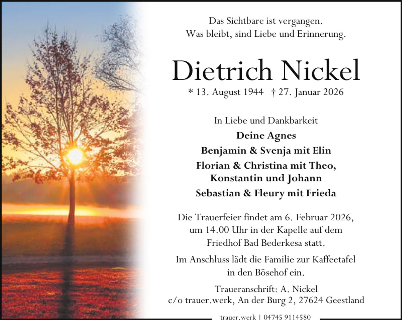 <p>Das Sichtbare ist vergangen.<br />Was bleibt, sind Liebe und Erinnerung.</p><p>Dietrich Nickel<br />* 13. August 1944 † 27. Januar 2026<br />In Liebe und Dankbarkeit<br />Deine Agnes<br />Benjamin &amp; Svenja mit Elin<br />Florian &amp; Christina mit Theo,<br />Konstantin und Johann<br />Sebastian &amp; Fleury mit Frieda<br />Die Trauerfeier findet am 6. Februar 2026,<br />um 14.00 Uhr in der Kapelle auf dem<br />Friedhof Bad Bederkesa statt.<br />Im Anschluss lädt die Familie zur Kaffeetafel<br />in den Bösehof ein.<br />Traueranschrift: A. Nickel<br />c/o trauer.werk, An der Burg 2, 27624 Geestland<br />trauer.werk | 04745 9114580</p>