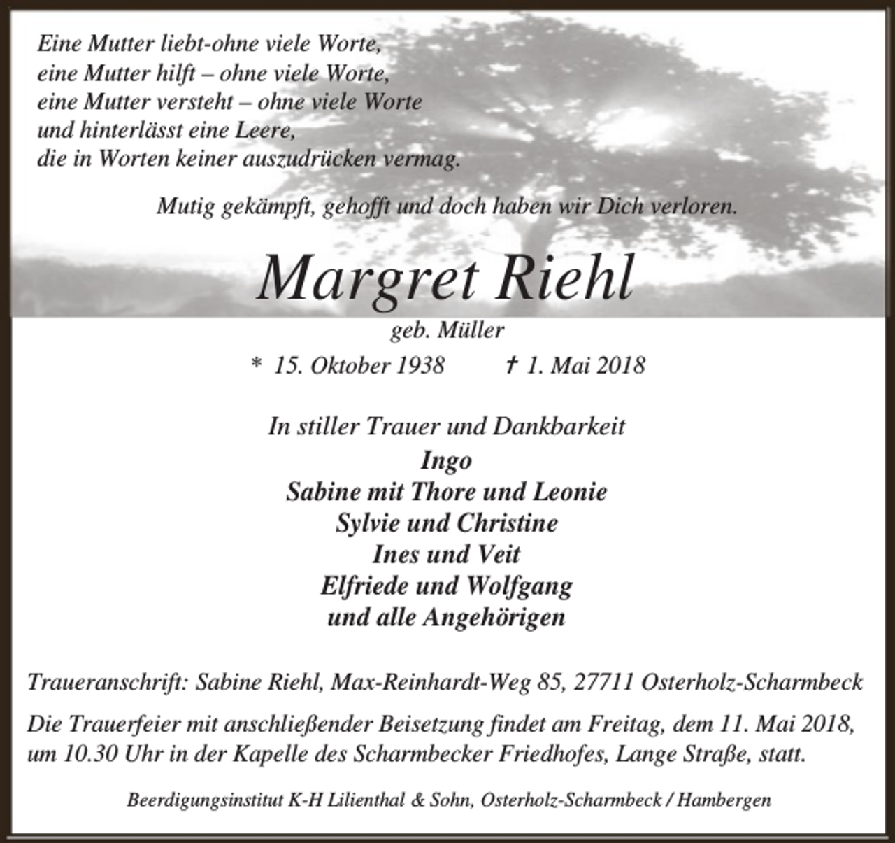 <p>Eine Mutter liebt-ohne viele Worte,<br />eine Mutter hilft – ohne viele Worte,<br />eine Mutter versteht – ohne viele Worte<br />und hinterlässt eine Leere,<br />die in Worten keiner auszudrücken vermag.<br />Mutig gekämpft, gehofft und doch haben wir Dich verloren.</p><p>Margret Riehl</p><p>geb. Müller<br />* 15. Oktober 1938<br />✝ 1. Mai 2018</p><p>In stiller Trauer und Dankbarkeit<br />Ingo<br />Sabine mit Thore und Leonie<br />Sylvie und Christine<br />Ines und Veit<br />Elfriede und Wolfgang<br />und alle Angehörigen<br />Traueranschrift: Sabine Riehl, Max-Reinhardt-Weg 85, 27711 Osterholz-Scharmbeck<br />Die Trauerfeier mit anschließender Beisetzung findet am Freitag, dem 11. Mai 2018,<br />um 10.30 Uhr in der Kapelle des Scharmbecker Friedhofes, Lange Straße, statt.<br />Beerdigungsinstitut K-H Lilienthal &amp; Sohn, Osterholz-Scharmbeck / Hambergen</p>