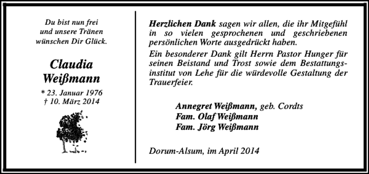 <p>Du bist nun frei<br />und unsere Tränen<br />wünschen Dir Glück.</p><p>Claudia<br />Weißmann<br />* 23. Januar 1976<br />† 10. März 2014</p><p>Herzlichen Dank sagen wir allen, die ihr Mitgefühl<br />in so vielen gesprochenen und geschriebenen<br />persönlichen Worte ausgedrückt haben.<br />Ein besonderer Dank gilt Herrn Pastor Hunger für<br />seinen Beistand und Trost sowie dem Bestattungsinstitut von Lehe für die würdevolle Gestaltung der<br />Trauerfeier.<br />Annegret Weißmann, geb. Cordts<br />Fam. Olaf Weißmann<br />Fam. Jörg Weißmann<br />Dorum-Alsum, im April 2014</p>