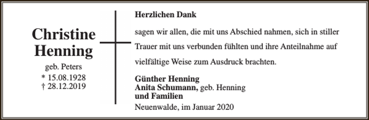 <p>Herzlichen Dank</p><p>Christine<br />Henning<br />geb. Peters<br />* 15.08.1928<br />† 28.12.2019</p><p>sagen wir allen, die mit uns Abschied nahmen, sich in stiller<br />Trauer mit uns verbunden fühlten und ihre Anteilnahme auf<br />vielfältige Weise zum Ausdruck brachten.<br />Günther Henning<br />Anita Schumann, geb. Henning<br />und Familien<br />Neuenwalde, im Januar 2020</p>