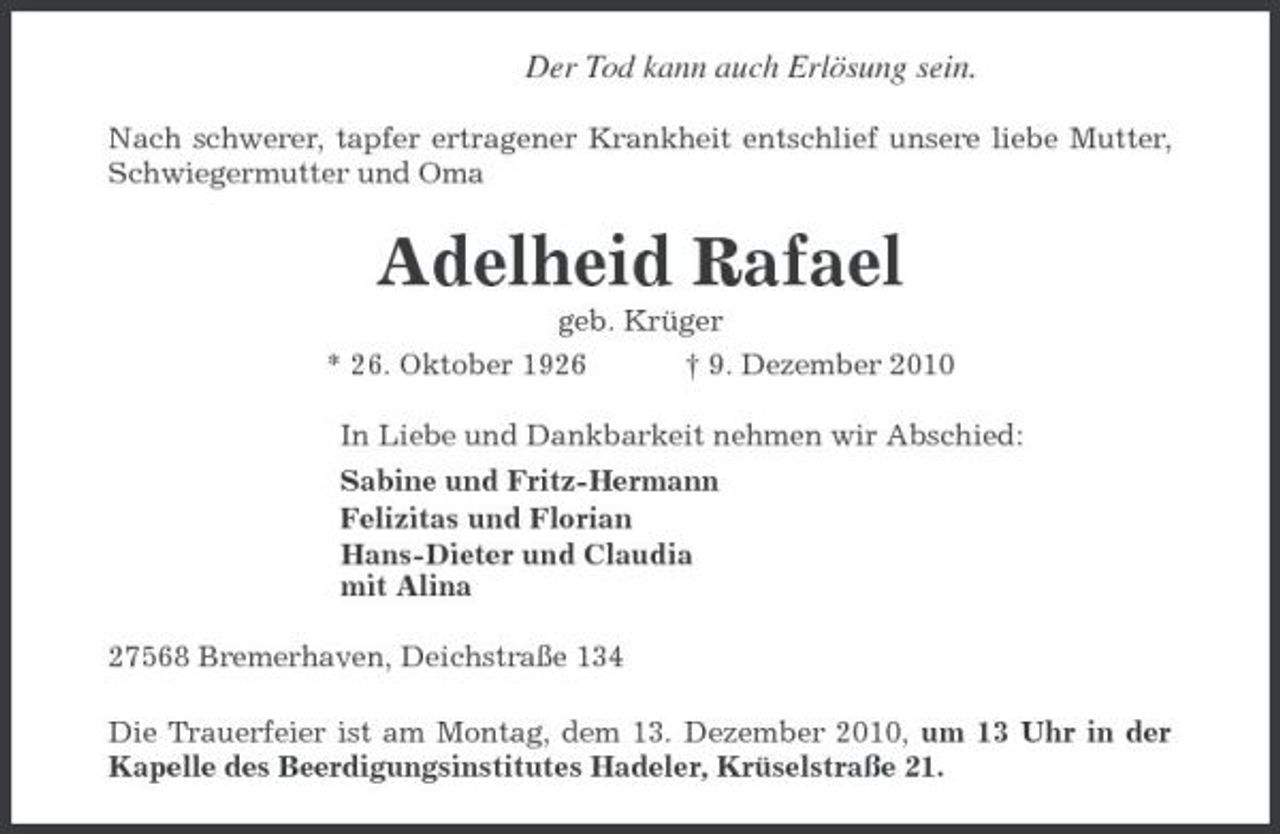 <p>Der Tod kann auch Erlösung sein.<br />Nach schwerer, tapfer ertragener Krankheit entschlief unsere liebe Mutter, Schwiegermutter und Oma</p><p>Adelheid Rafael<br />geb. Krüger * 26. Oktober 1926 † 9. Dezember 2010 In Liebe und Dankbarkeit nehmen wir Abschied: Sabine und Fritz-Hermann Felizitas und Florian Hans-Dieter und Claudia mit Alina 27568 Bremerhaven, Deichstraße 134 Die Trauerfeier ist am Montag, dem 13. Dezember 2010, um 13 Uhr in der Kapelle des Beerdigungsinstitutes Hadeler, Krüselstraße 21.</p>