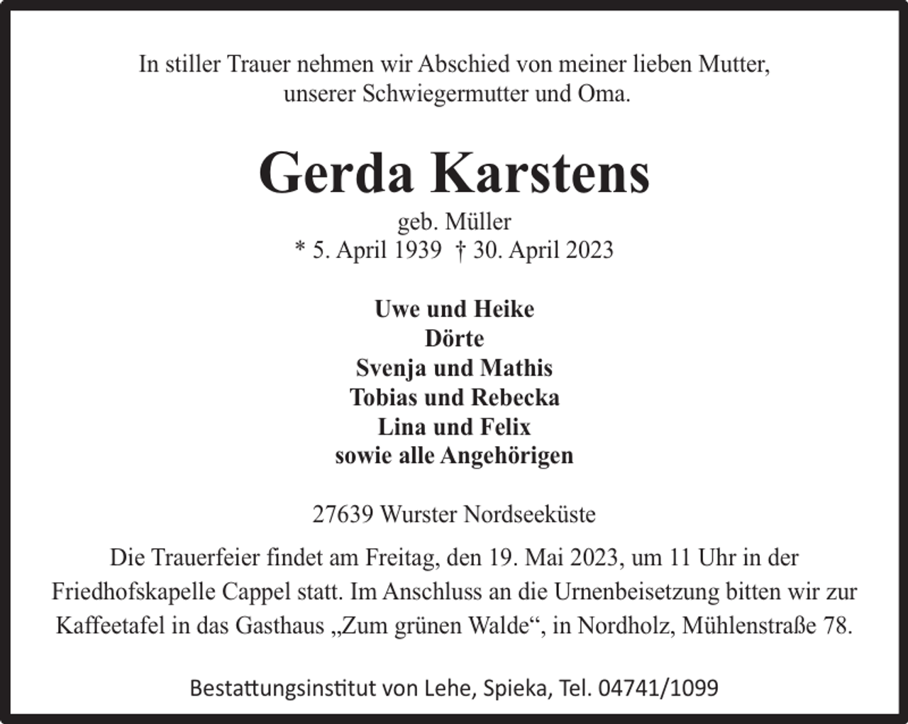 <p>In stiller Trauer nehmen wir Abschied von meiner lieben Mutter,<br />unserer Schwiegermutter und Oma.</p><p>Gerda Karstens<br />geb. Müller<br />* 5. April 1939 † 30. April 2023<br />Uwe und Heike<br />Dörte<br />Svenja und Mathis<br />Tobias und Rebecka<br />Lina und Felix<br />sowie alle Angehörigen<br />27639 Wurster Nordseeküste<br />Die Trauerfeier findet am Freitag, den 19. Mai 2023, um 11 Uhr in der<br />Friedhofskapelle Cappel statt. Im Anschluss an die Urnenbeisetzung bitten wir zur<br />Kaffeetafel in das Gasthaus „Zum grünen Walde“, in Nordholz, Mühlenstraße 78.<br />Bestattungsinstitut von Lehe, Spieka, Tel. 04741/1099</p>