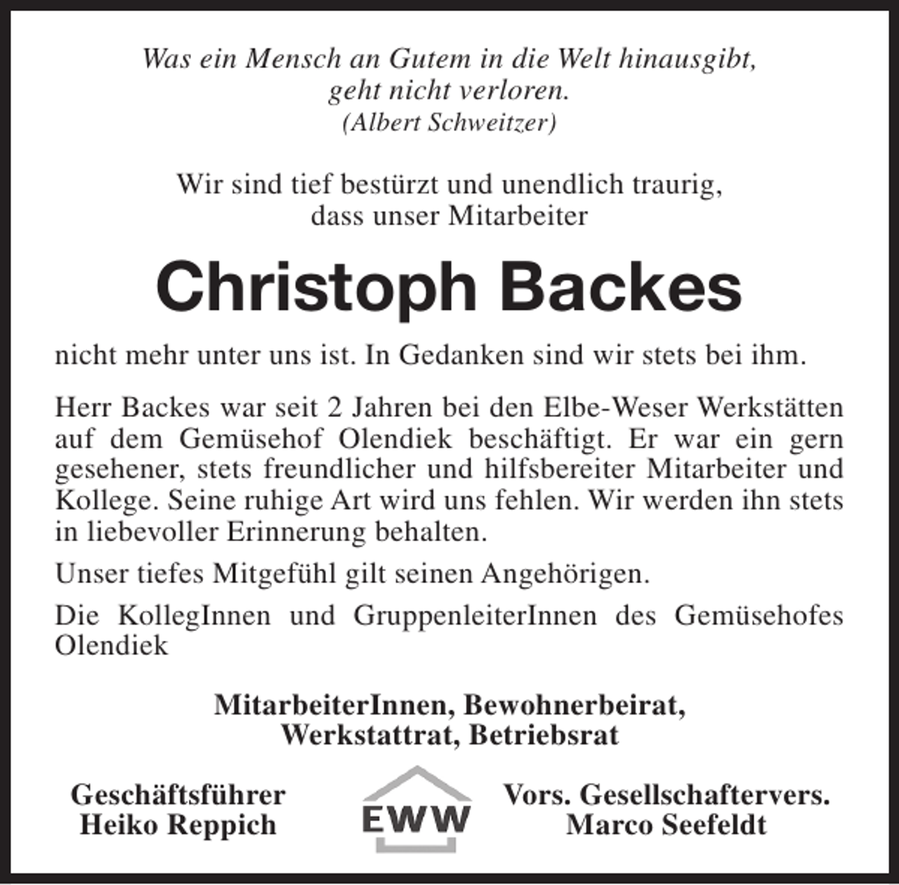 <p>Was ein Mensch an Gutem in die Welt hinausgibt,<br />geht nicht verloren.<br />(Albert Schweitzer)</p><p>Wir sind tief bestürzt und unendlich traurig,<br />dass unser Mitarbeiter</p><p>Christoph Backes<br />nicht mehr unter uns ist. In Gedanken sind wir stets bei ihm.<br />Herr Backes war seit 2 Jahren bei den Elbe-Weser Werkstätten<br />auf dem Gemüsehof Olendiek beschäftigt. Er war ein gern<br />gesehener, stets freundlicher und hilfsbereiter Mitarbeiter und<br />Kollege. Seine ruhige Art wird uns fehlen. Wir werden ihn stets<br />in liebevoller Erinnerung behalten.<br />Unser tiefes Mitgefühl gilt seinen Angehörigen.<br />Die KollegInnen und GruppenleiterInnen des Gemüsehofes<br />Olendiek<br />MitarbeiterInnen, Bewohnerbeirat,<br />Werkstattrat, Betriebsrat<br />Geschäftsführer<br />Heiko Reppich</p><p>Vors. Gesellschaftervers.<br />Marco Seefeldt</p>