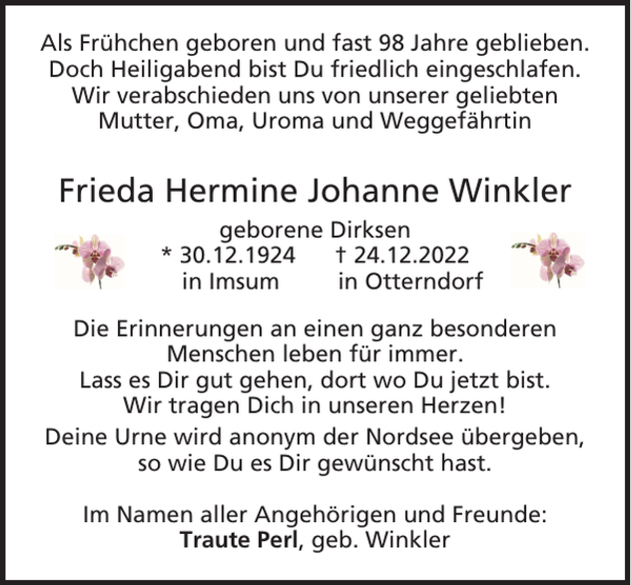 <p>Als Frühchen geboren und fast 98 Jahre geblieben.<br />Doch Heiligabend bist Du friedlich eingeschlafen.<br />Wir verabschieden uns von unserer geliebten<br />Mutter, Oma, Uroma und Weggefährtin</p><p>Frieda Hermine Johanne Winkler<br />geborene Dirksen<br />* 30.12.1924<br />† 24.12.2022<br />in Imsum<br />in Otterndorf<br />Die Erinnerungen an einen ganz besonderen<br />Menschen leben für immer.<br />Lass es Dir gut gehen, dort wo Du jetzt bist.<br />Wir tragen Dich in unseren Herzen!<br />Deine Urne wird anonym der Nordsee übergeben,<br />so wie Du es Dir gewünscht hast.<br />Im Namen aller Angehörigen und Freunde:<br />Traute Perl, geb. Winkler</p>