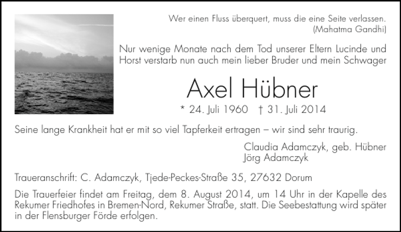 <p>Wer einen Fluss überquert, muss die eine Seite verlassen.<br />(Mahatma Gandhi)</p><p>Nur wenige Monate nach dem Tod unserer Eltern Lucinde und<br />Horst verstarb nun auch mein lieber Bruder und mein Schwager</p><p>Axel Hübner</p><p>* 24. Juli 1960 † 31. Juli 2014<br />Seine lange Krankheit hat er mit so viel Tapferkeit ertragen – wir sind sehr traurig.<br />Claudia Adamczyk, geb. Hübner<br />Jörg Adamczyk<br />Traueranschrift: C. Adamczyk, Tjede-Peckes-Straße 35, 27632 Dorum<br />Die Trauerfeier findet am Freitag, dem 8. August 2014, um 14 Uhr in der Kapelle des<br />Rekumer Friedhofes in Bremen-Nord, Rekumer Straße, statt. Die Seebestattung wird später<br />in der Flensburger Förde erfolgen.</p>